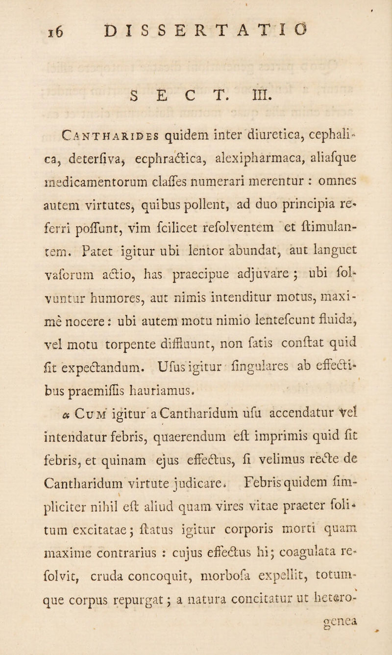 S E C T. III. Cantharides quidem inter diuretica, cephali¬ ca, deterfiva* ecphradhica, alexipharmaca, aliafque medicamentorum clafFes numerari merentur : omnes autem virtutes, quibus pollent, ad duo principia re* ferri poliunt, vim fcilicet refolventem et ftimulan- tem. Patet igitur ubi lentor abundat, aut languet vaforum actio, has praecipue adjuvare ; ubi fol- vuntur humores, aut nimis intenditur motus, maxi¬ me nocere: ubi autem motu nimio lentefcunt fluida, vel motu torpente diffluunt, non fatis conflat quid fit expectandum. Ufus igitur lingulares ab effecti* bns praemiffis hauriamus, a Cum igitur a Cantharidum ufu accendatur vel intendatur febris, quaerendum eft imprimis quid fit febris, et quinam ejus effectus, fi velimus redte de Cantharidum virtute judicare. Febris quidem fini- pliciter nihil eft aliud quam vires vitae praeter foli* tum excitatae; flatus igitur corporis morti quam maxime contrarius : cujus effedtus hi; coagulata re- folvit, cruda concoquit, morbofa expellit, totum- % que corpus repurgat; a natura concitatur ut hetero- aenea t?