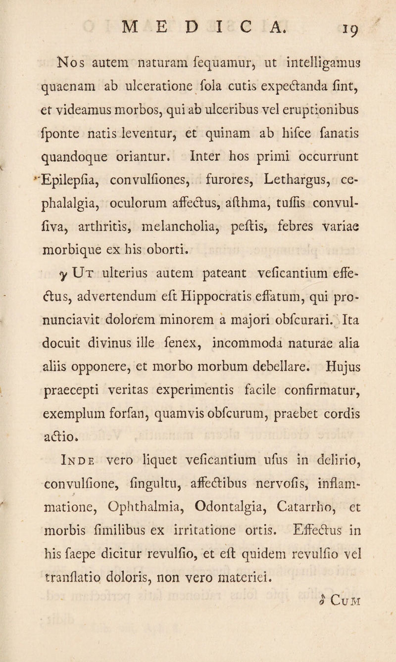 Nos autem naturam fequamur, ut intelligamus quaenam ab ulceratione fola cutis expedanda fint, et videamus morbos, qui ab ulceribus vel eruptionibus fponte natis leventur, et quinam ab hifce fanatis quandoque oriantur. Inter hos primi occurrunt Epilepfia, convulfiones, furores, Lethargus, ce¬ phalalgia, oculorum affectus, afthma, tuflis convul- fiva, arthritis, melancholia, peftis, febres variae morbique ex his oborti. y Ut ulterius autem pateant veficantium effe- dus, advertendum eft Hippocratis effatum, qui pro- nunciavit dolorem minorem a majori obfcurari. Ita docuit divinus ille fenex, incommoda naturae alia aliis opponere, et morbo morbum debellare. Hujus praecepti veritas experimentis facile confirmatur, exemplum forfan, quamvis obfcurum, praebet cordis adio. Inde vero liquet veficantium ufus in delirio, convulfione, fingultu, affedibus nervofis, inflam- j matione, Ophthalmia, Odontalgia, Catarrho, et morbis fimilibus ex irritatione ortis. Effedus in his faepe dicitur revulfio, et eft quidem revulfio vel tranflatio doloris, non vero materiei. I CuM