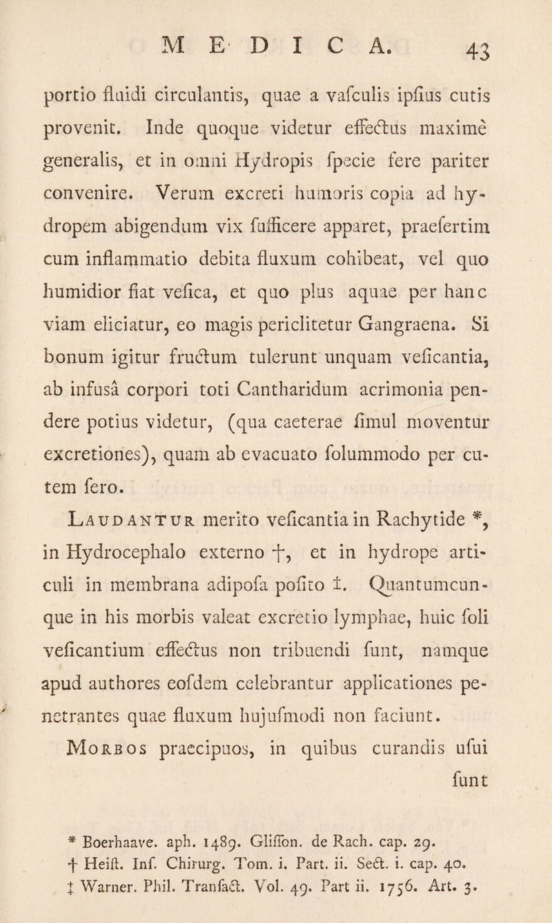 M EDIC A. portio fluidi circulantis, quae a vafculis ipfius cutis provenit. Inde quoque videtur effedus maxime generalis, et in omni Hydropis fpecie fere pariter convenire. Verum excreti humoris copia ad hy¬ dropem abigendum vix fuf&cere apparet, praefertim cum inflammatio debita fluxum cohibeat, vel quo humidior fiat vefica, et quo plus aquae per hanc viam eliciatur, eo magis periclitetur Gangraena. Si bonum igitur fructum tulerunt unquam veficantia, ab infusa corpori toti Cantharidum acrimonia pen¬ dere potius videtur, (qua caeterae fimul moventur excretiones), quam ab evacuato folummodo per cu¬ tem fero. Laudantur merito veficantiain Rachytide % in Hydrocephalo externo -f, et in hydrope arti¬ culi in membrana adipofa polito ±. Quantumcun¬ que in his morbis valeat excretio lymphae, huic foli veficantium effedus non tribuendi funt, namque apud authores eofdem celebrantur applicationes pe¬ netrantes quae fluxum hujufmodi non faciunt. Morbos praecipuos, in quibus curandis ufui funt * Boerhaave. aph. 1489. GlilTon. de B.ach. cap. 29. •f- Heift. Inf. Chirurg. Tom. i. Part. ii. Se£t. i. cap. 40. X Warner. PJiil. TranfafL Vol. 49. Part ii. 1756. Art. 3.