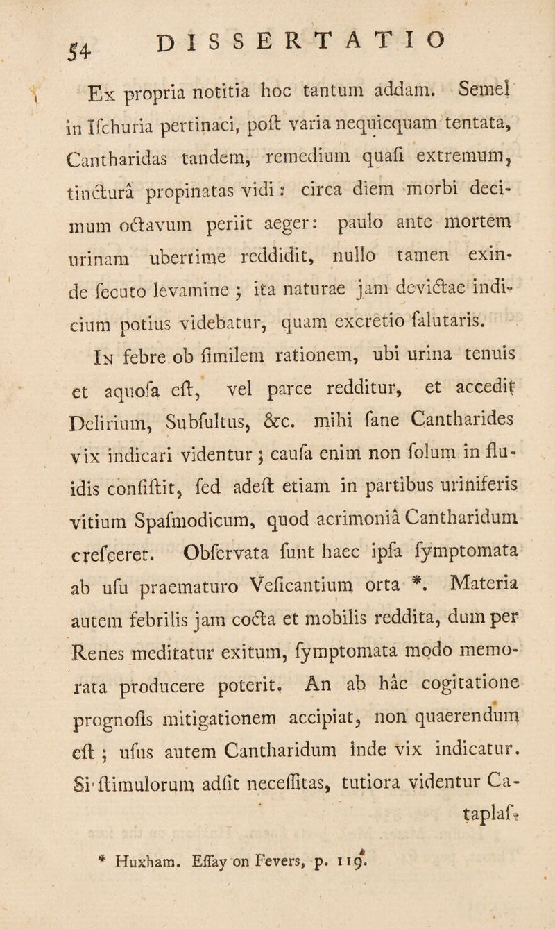 54- Ex propria notitia hoc tantum addam. Semel in Ifchuria pertinaci, poli varia nequicquam tentata, t .i ■ ' Cantharidas tandem, remedium quafi extremum, tinctura propinatas vidi: circa diem morbi deci¬ mum odtavum periit aeger: paulo ante mortem urinam uberrime reddidit, nullo tamen exin¬ de fecuto levamine ; ita naturae jam devictae indi¬ cium potius videbatur, quam excretio falutaris. In febre ob fimilem rationem, ubi urina tenuis et aquofa eft, vel parce redditur, et accedit Delirium, Subfultus, &c. mihi fane Cantharides vix indicari videntur ; caufa enim non folum in flu¬ idis confiftit, fed adeft etiam in partibus uriniferis vitium Spafmodicum, quod acrimonia Cantharidum crefceret. Obfervata funt haec ipfa fymptomata ab ufu praematuro Veficantium orta *. Materia autem febrilis jam codta et mobilis reddita, dum per Renes meditatur exitum, fymptomata modo memo¬ rata producere poterit, An ab hac cogitatione prognofis mitigationem accipiat, non quaerenduiu cft ; ufus autem Cantharidum inde vix indicatur. Srftimulorum adfit neceffitas, tutiora videntur Ca- taplaf? * Huxham. Effay on Fevers, p. 119.