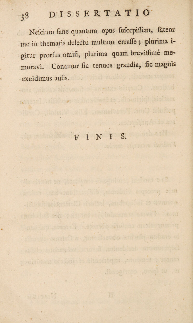 Nefcium fane quantum opus fufcepiflem, fateor me in thematis deleflu multum erraffe; plurima 1- gitur prorfus omili, plurima quam breviflime me* moravi. Conamur fic tenues grandia, fic magnis excidimus aufis. 4 ' fini S. I <r N (