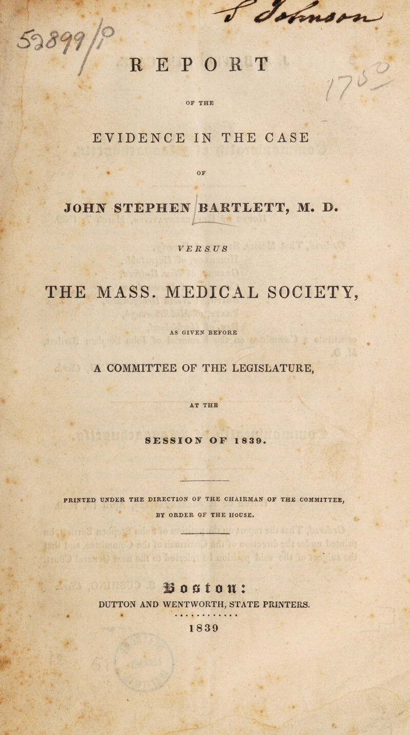 EVIDENCE IN THE CASE • OF JOHN STEPHEN BARTLETT, M. D. VERS. US THE MASS. MEDICAL SOCIETY, AS GIVEN BEFORE i A COMMITTEE OF THE LEGISLATURE, AT THE SESSION OF 1839. PRINTED UNDER THE DIRECTION OF THE CHAIRMAN OF THE COMMITTEE, BY ORDER OF THE HOUSE. / IS o a t o tt: DUTTON AND WENTWORTH, STATE PRINTERS. * 4 4 • « • • • t • « • • 1839