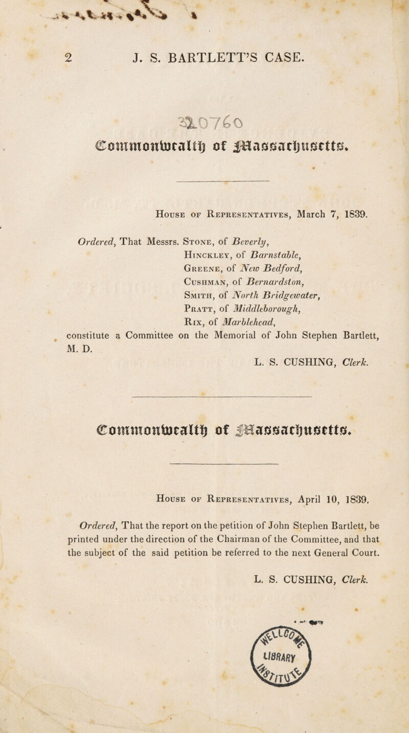 % -■ W * ■% A. < % 2 J. S. BARTLETT’S CASE. 310760 <£owwoutocalHj of jHassacijusctts. House of Representatives, March 7, 1839. Ordered, That Messrs. Stone, of Beverly, Hinckley, of Barnstable, Greene, of iVew Bedford, Cushman, of Bernardston, Smith, of North Bridgewater, Pratt, of Midclleborough, Rix, of Marblehead, constitute a Committee on the Memorial of John Stephen Bartlett, M. D. L. S. CUSHING, Clerk commontocalti) of jHassaclmBetts. House of Representatives, April 10, 1839. Ordered, That the report on the petition of John Stephen Bartlett, be printed under the direction of the Chairman of the Committee, and that the subject of the said petition be referred to the next General Court. L. S. CUSHING, Clerk , —■ %***