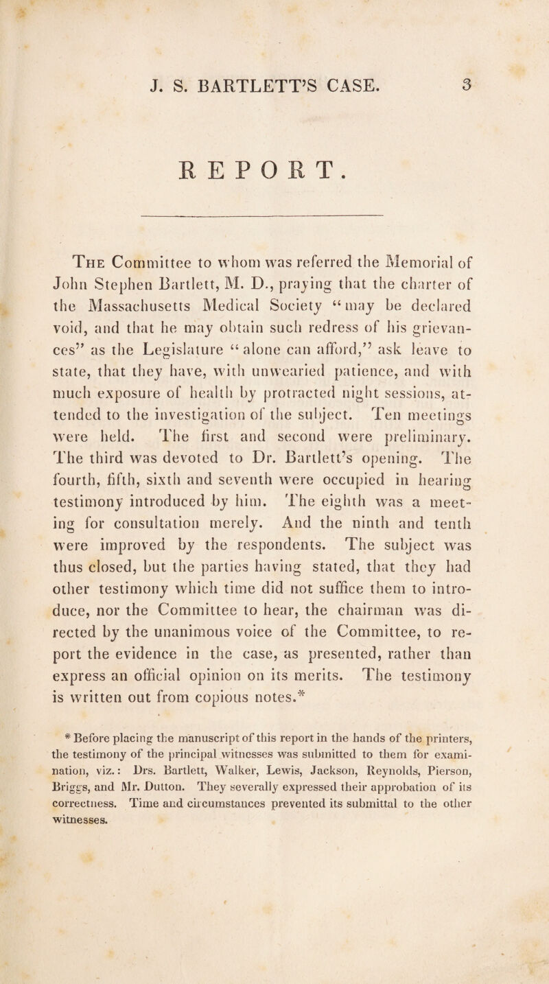 REPORT. The Committee to whom was referred the Memorial of John Stephen Bartlett, M. D., praying that the charter of the Massachusetts Medical Society “ may be declared void, and that he may obtain such redress of his grievan¬ ces” as the Legislature “ alone can afford,” ask leave to state, that they have, with unwearied patience, and with much exposure of health by protracted night sessions, at¬ tended to the investigation of the subject. Ten meetings were held. The first and second w7ere preliminary. The third was devoted to Dr. Bartlett’s opening. The fourth, fifth, sixth and seventh were occupied in hearing testimony introduced by him. The eighth was a meet¬ ing for consultation merely. And the ninth and tenth were improved by the respondents. The subject was thus closed, but the parties having stated, that they had other testimony which time did not suffice them to intro¬ duce, nor the Committee to hear, the chairman wras di¬ rected by the unanimous voice of the Committee, to re¬ port the evidence in the case, as presented, rather than express an official opinion on its merits. The testimony is written out from copious notes.* » # Before placing the manuscript of this report in the hands of the printers, the testimony of the principal witnesses was submitted to them for exami¬ nation, viz.: Drs. Bartlett, Walker, Lewis, Jackson, Reynolds, Pierson, Briggs, and Mr. Dutton. They severally expressed their approbation of its correctness. Time and circumstances prevented its submittal to the other witnesses.