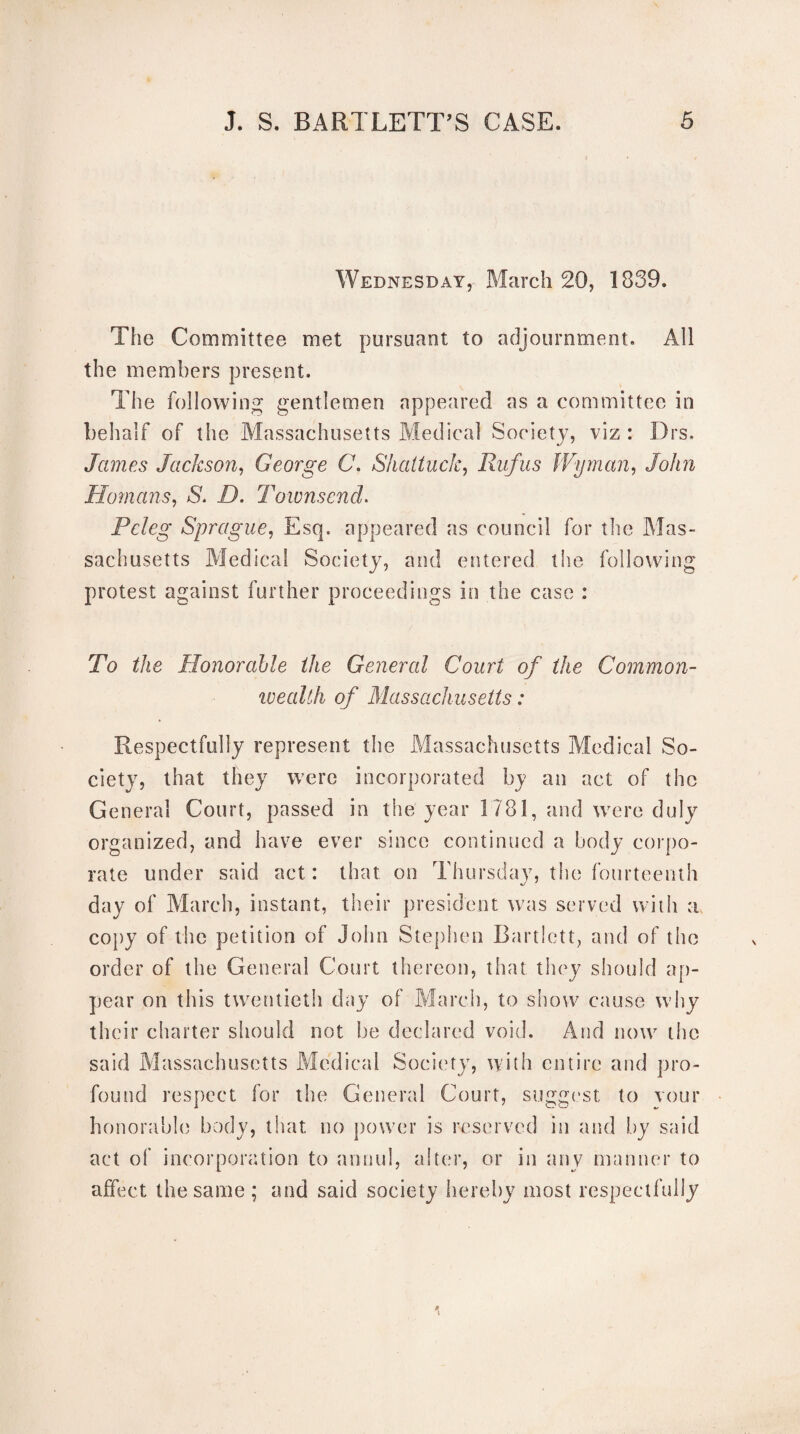 Wednesday, March 20, 1839. The Committee met pursuant to adjournment. All the members present. The following gentlemen appeared as a committee in behalf of the Massachusetts Medical Society, viz : Drs, James Jackson, George C. Shattuck, Rufus Wyman, John Homans, S. D. Townsend. Pcleg Sprague, Esq. appeared as council for the Mas¬ sachusetts Medical Society, and entered the following protest against further proceedings in the case : To the Honorable the General Court of the Common- wealth of Massachusetts: Respectfully represent the Massachusetts Medical So¬ ciety, that they were incorporated by an act of the General Court, passed in the year 1781, and were duly organized, and have ever since continued a body corpo¬ rate under said act : that on Thursday, the fourteenth day of March, instant, their president was served with a copy of the petition of John Stephen Bartlett, and of the order of the General Court thereon, that they should ap¬ pear on this twentieth day of March, to show cause why their charter should not be declared void. And now the said Massachusetts Medical Society, with entire and pro¬ found respect for the General Court, suggest to vour honorable body, that no power is reserved in and by said act of incorporation to annul, alter, or in any manner to affect the same; and said society hereby most respectfully