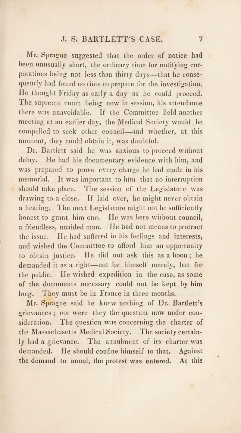 Mr. Sprague suggested that the order of notice had been unusually short, the ordinary time for notifying cor¬ porations being not less than thirty days—that he conse¬ quently had found no time to prepare for the investigation. He thought Friday as early a day as he could proceed. The supreme court being now in session, his attendance there was unavoidable. If the Committee held another meeting at an earlier day, the Medical Society would be compelled to seek other council—and whether, at this moment, they could obtain it, was doubtful. Dr. Bartlett said he was anxious to proceed without delay. He had his documentary evidence with him, and was prepared to prove every charge he had made in his memorial. It was important to him that no interruption should take place. The session of the Legislature was drawing to a close. If laid over, he might never obtain a hearing. The next Legislature might not be sufficiently honest to grant him one. He was here without council, a friendless, unaided man. He had not means to protract the issue. He had suffered in his feelings and interests, and wished the Committee to afford him an opportunity to obtain justice. He did not ask this as a boon ; he demanded it as a right—not for himself merely, but for the public. He wished expedition in the case, as some of the documents necessary could not be kept by him long. They must be in France in three months. Mr. Sprague said he knew nothing of Dr. Bartlett’s grievances ; nor were they the question now under con¬ sideration. The question was concerning the charter of the Massachusetts Medical Society. The society certain¬ ly had a grievance. The annulment of its charter was demanded. He should confine himself to that. Against the demand to annul, the protest was entered. At this