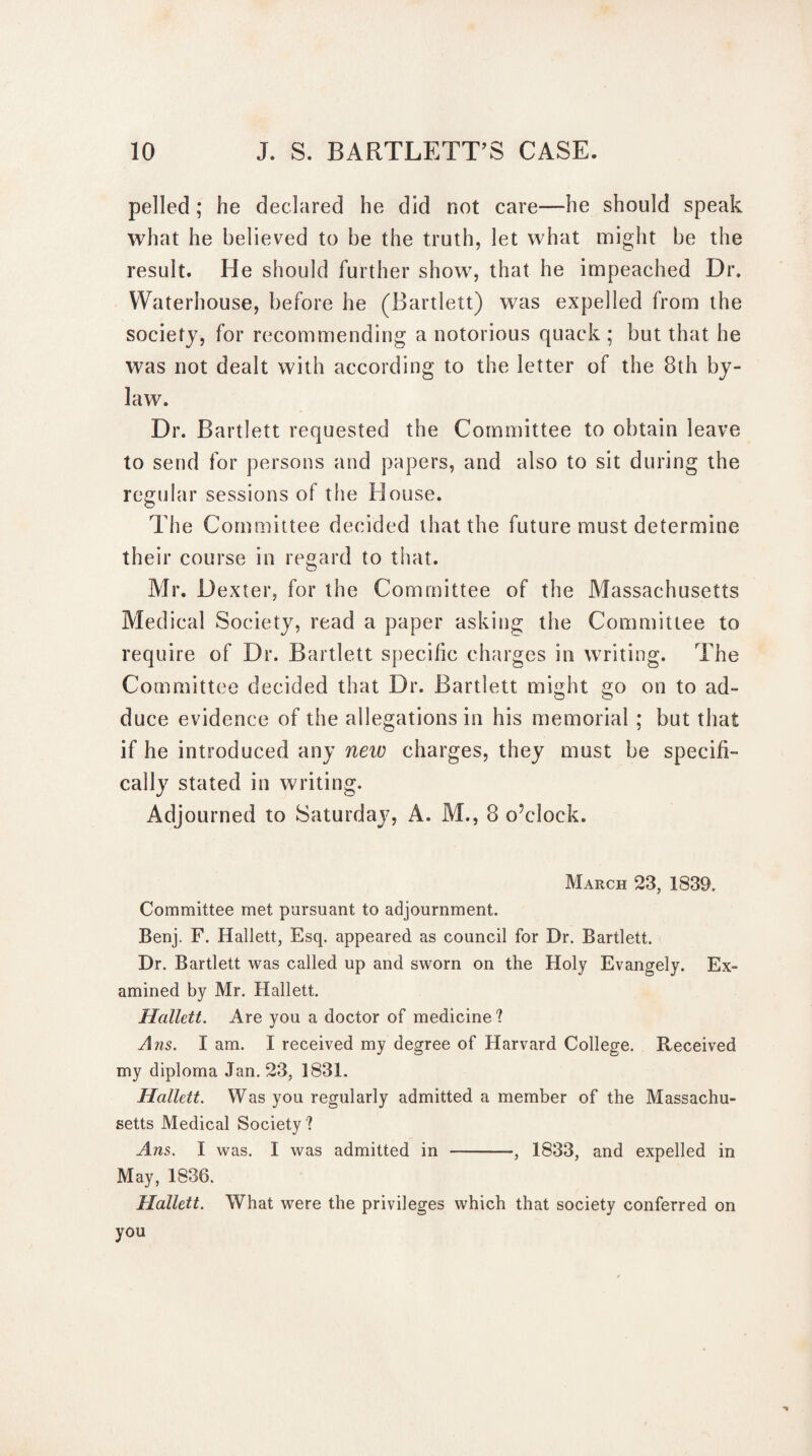 pellecl; he declared he did not care—he should speak what he believed to be the truth, let what might be the result. He should further show, that he impeached Dr. Waterhouse, before he (Bartlett) was expelled from the society, for recommending a notorious quack ; but that he was not dealt with according to the letter of the 8th by¬ law. Dr. Bartlett requested the Committee to obtain leave to send for persons and papers, and also to sit during the regular sessions of the House. The Committee decided that the future must determine their course in regard to that. Air. Dexter, for the Committee of the Massachusetts Medical Society, read a paper asking the Committee to require of Dr. Bartlett specific charges in writing. The Committee decided that Dr. Bartlett might go on to ad¬ duce evidence of the allegations in his memorial ; but that if he introduced any new charges, they must be specifi¬ cally stated in writing. Adjourned to Saturday, A. M., 8 o’clock. March 23, 1839. Committee met pursuant to adjournment. Benj. F. Hallett, Esq. appeared as council for Dr. Bartlett. Dr. Bartlett was called up and sworn on the Holy Evangely. Ex¬ amined by Mr. Hallett. Hallett. Are you a doctor of medicine? A ns. I am. I received my degree of Harvard College. Received my diploma Jan. 23, 1831. Hallett. Was you regularly admitted a member of the Massachu¬ setts Medical Society ? Ans. I was. I was admitted in -, 1833, and expelled in May, 1836. Hallett. What were the privileges which that society conferred on you