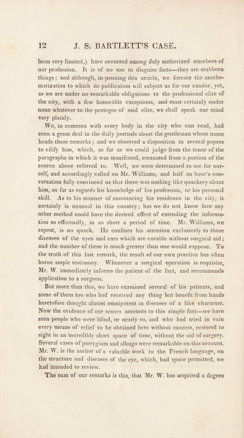 been very limited,) have occurred among duly authorized members of our profession. It is of no use to disguise facts—they are stubborn things; and although, in penning this article, we foresee the anathe¬ matization to which its publication will subject us for our candor, yet, as we are under no remarkable obligations to the professional elite of the city, with a few honorable exceptions, and most certainly under none whatever to the proteges of said elite, we shall speak our mind very plainly. We, in common with every body in the city who can read, had seen a great deal in the daily journals about the gentleman whose name heads these remarks; and we observed a disposition in several papers to vilify him, which, as far as we could judge from the tenor of the paragraphs in which it was manifested, emanated from a portion of the source above referred to. Well, we were determined to see for our¬ self, and accordingly called on Mr. Williams, and half an hour’s con¬ versation fully convinced us that there was nothing like quackery about him, so far as regards his knowledge of his profession, or his personal skill. As to his manner of announcing his residence in the city, it certainly is unusual in this country; but we do not know how any other method could have the desired effect of extending the informa- tion so effectually, in so short a period of time. Mr. Williams, we repeat, is no quack. lie confines his attention exclusively to those diseases of the eyes and ears which are curable without surgical aid ; and the number of these is much greater than one would suppose. To the truth of this last remark, the result of our own practice has often borne ample testimony. Whenever a surgical operation is requisite, Mr. W. immediately informs the patient of the fact, and recommends application to a surgeon. But more than this, we have examined several of his patients, and some of them too who had received any thing but benefit from hands heretofore thought almost omnipotent in diseases of a like character. Now the evidence of our senses amounts to this simple fact—wre have seen people who were blind, or nearly so, and who had tried in vain every means of relief to be obtained here without success, restored to sight in an incredibly short space of time, without the aid of surgery. Several cases of pterygium and albugo were remarkable on this account. Mr. W. is the author of a valuable work in the French language, on the structure and diseases of the eye, which, had space permitted, we had intended to review. The sum of our remarks is this, that Mr. W. has acquired a degree