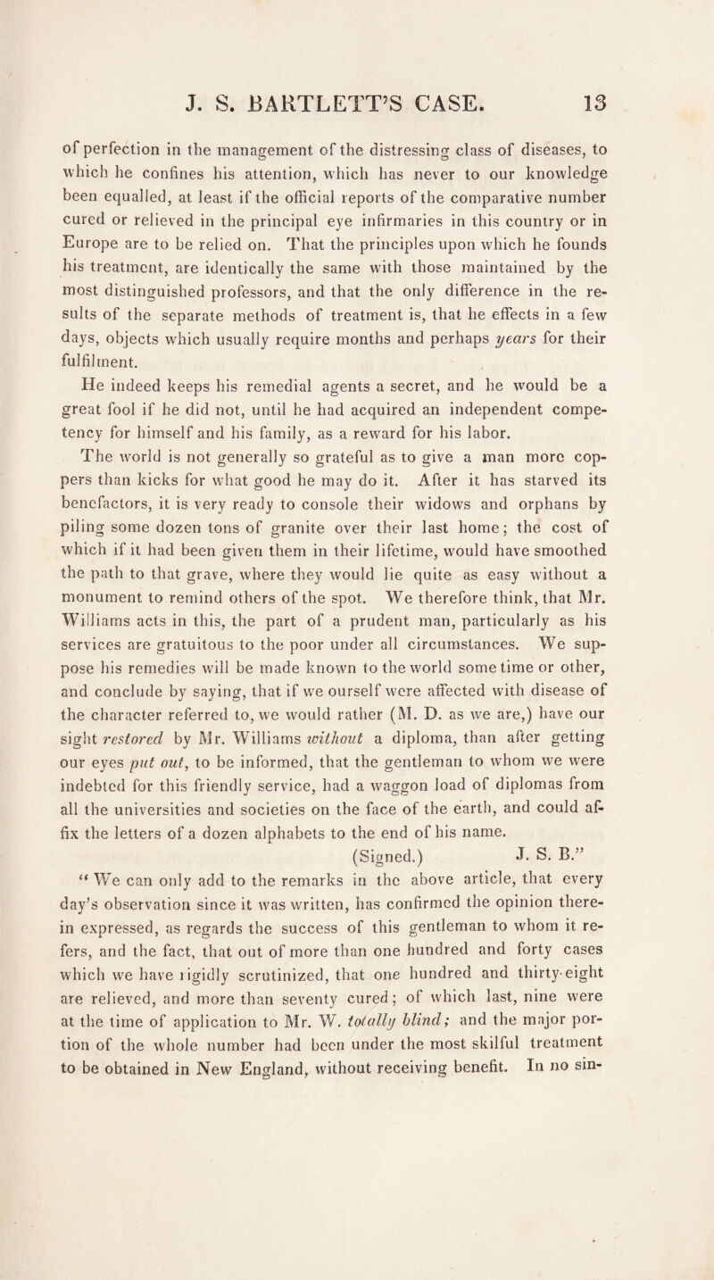 of perfection in the management of the distressing class of diseases, to which he confines his attention, which has never to our knowledge been equalled, at least if the official reports of the comparative number cured or relieved in the principal eye infirmaries in this country or in Europe are to be relied on. That the principles upon which he founds his treatment, are identically the same with those maintained by the most distinguished professors, and that the only difference in the re¬ sults of the separate methods of treatment is, that he effects in a few days, objects which usually require months and perhaps years for their fulfilment. He indeed keeps his remedial agents a secret, and he would be a great fool if he did not, until he had acquired an independent compe¬ tency for himself and his family, as a reward for his labor. The world is not generally so grateful as to give a man more cop¬ pers than kicks for what good he may do it. After it has starved its benefactors, it is very ready to console their widows and orphans by piling some dozen tons of granite over their last home; the cost of which if it had been given them in their lifetime, would have smoothed the path to that grave, where they would lie quite as easy without a monument to remind others of the spot. We therefore think, that Mr. WTliams acts in this, the part of a prudent man, particularly as his services are gratuitous to the poor under all circumstances. We sup¬ pose his remedies will be made known to the world some time or other, and conclude by saying, that if we ourself were affected with disease of the character referred to, we would rather (M. D. as we are,) have our sight restored by Mr. Williams without a diploma, than after getting our eyes put out, to be informed, that the gentleman to whom we were indebted for this friendly service, had a waggon load of diplomas from all the universities and societies on the face of the earth, and could af¬ fix the letters of a dozen alphabets to the end of his name. (Signed.) J. S. B.” “ We can only add to the remarks in the above article, that every day’s observation since it was written, has confirmed the opinion there¬ in expressed, as regards the success of this gentleman to whom it re¬ fers, and the fact, that out of more than one hundred and forty cases which we have rigidly scrutinized, that one hundred and thirty-eight are relieved, and more than seventy cured; of which last, nine were at the time of application to Mr. ¥/. totally blind; and the major por¬ tion of the whole number had been under the most skilful treatment to be obtained in New England, without receiving benefit. In no sin-