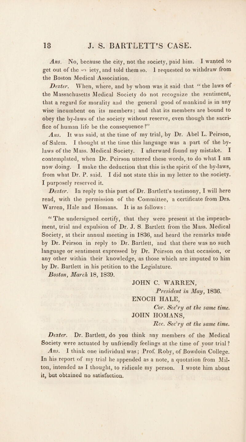 Ans. No, because the city, not the society, paid him. I wanted to get out of the so iety, and told them so. 1 requested to withdraw from the Boston xMedical Association. Dexter. When, where, and by whom was it said that “ the laws of the Massachusetts Medical Society do not recognize the sentiment, that a regard for morality and the general good of mankind is in any wise incumbent on its members; and that its members are bound to obey the by-laws of the society without reserve, even though the sacri¬ fice of human life be the consequence?” Ans. It was said, at the time of my trial, by Dr. Abel L. Peirson, of Salem. I thought at the time this language was a part of the by¬ laws of the Mass. Medical Society. I afterward found my mistake. I contemplated, when Dr. Peirson uttered these words, to do what I am now doing. I make the deduction that this is the spirit of the by-laws, from what Dr. P. said. I did not state this in my letter to the society. I purposely reserved it. Dexter. In reply to this part of Dr. Bartlett’s testimony, I will here read, with the permission of the Committee, a certificate from Drs. Warren, Hale and Homans. It is as follows: “ The undersigned certify, that they were present at the impeach¬ ment, trial and expulsion of Dr. J. S. Bartlett from the Mass. Medical Society, at their annual meeting in 1836, and heard the remarks made by Dr. Peirson in reply to Dr. Bartlett, and that there was no such language or sentiment expressed by Dr. Peirson on that occasion, or any other within their knowledge, as those which are imputed to him by Dr. Bartlett in his petition to the Legislature. Boston, March 18, 1839. JOHN C. WARREN, President in May, 1836. ENOCH HALE, Cor. Scc’ry at the same time. JOHN HOMANS, Pec. Sec’ry at the same time. Dexter. Dr. Bartlett, do you think any members of the Medical Society were actuated by unfriendly feelings at the time of your trial? Ans. I think one individual was ; Prof. Roby, of Bowdoin College. In his report of my trial he appended as a note, a quotation from Mil- ton, intended as I thought, to ridicule my person. I wiote him about it, but obtained no satisfaction. I