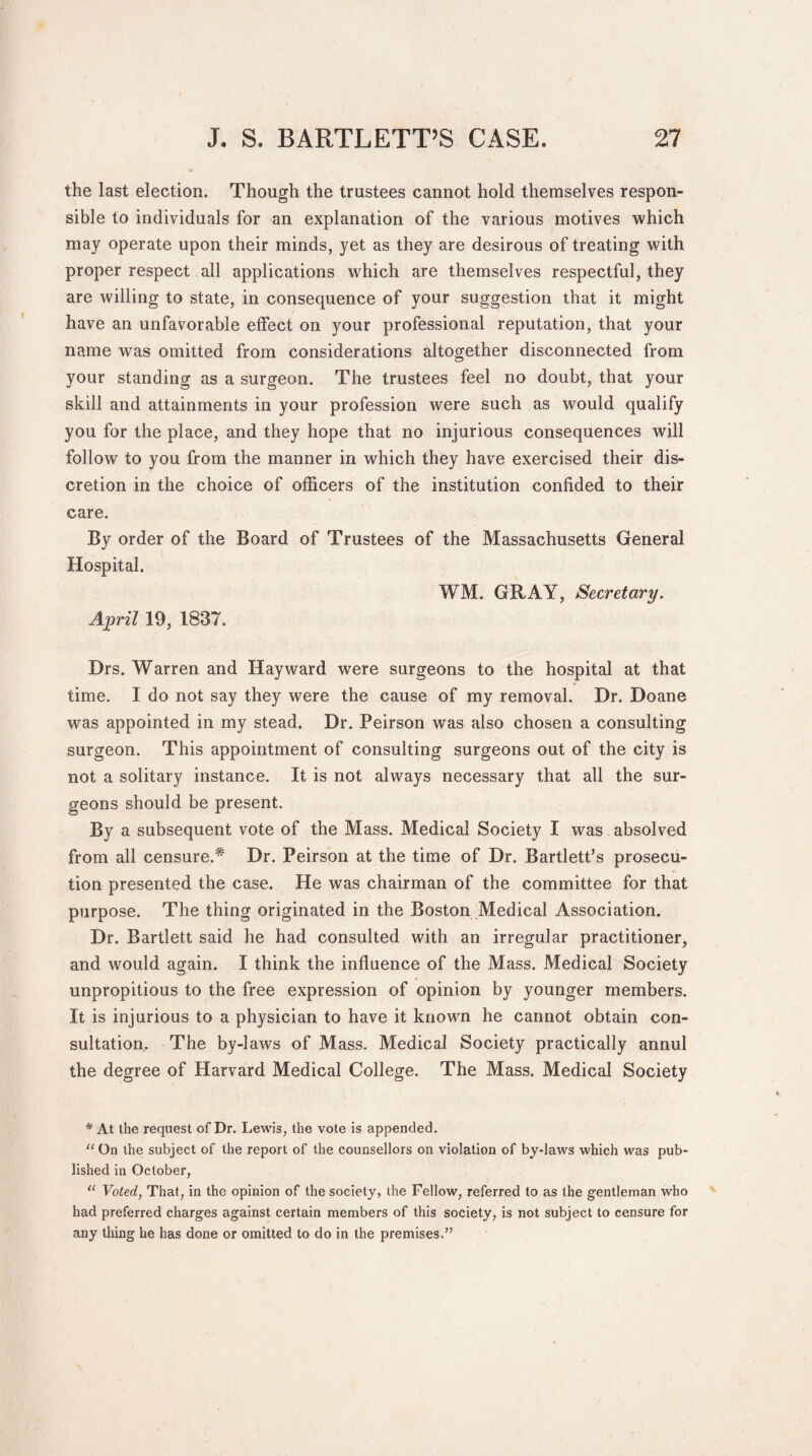 the last election. Though the trustees cannot hold themselves respon¬ sible to individuals for an explanation of the various motives which may operate upon their minds, yet as they are desirous of treating with proper respect all applications which are themselves respectful, they are willing to state, in consequence of your suggestion that it might have an unfavorable effect on your professional reputation, that your name was omitted from considerations altogether disconnected from your standing as a surgeon. The trustees feel no doubt, that your skill and attainments in your profession were such as would qualify you for the place, and they hope that no injurious consequences will follow to you from the manner in which they have exercised their dis¬ cretion in the choice of officers of the institution confided to their care. By order of the Board of Trustees of the Massachusetts General Hospital. WM. GRAY, Secretary. April 19, 1837. Drs. Warren and Hayward were surgeons to the hospital at that time. I do not say they were the cause of my removal. Dr. Doane was appointed in my stead. Dr. Peirson was also chosen a consulting surgeon. This appointment of consulting surgeons out of the city is not a solitary instance. It is not always necessary that all the sur¬ geons should be present. By a subsequent vote of the Mass. Medical Society I was absolved from all censure.* Dr. Peirson at the time of Dr. Bartlett’s prosecu¬ tion presented the case. He was chairman of the committee for that purpose. The thing originated in the Boston Medical Association. Dr. Bartlett said he had consulted with an irregular practitioner, and would again. I think the influence of the Mass. Medical Society unpropitious to the free expression of opinion by younger members. It is injurious to a physician to have it known he cannot obtain con¬ sultation.. The by-laws of Mass. Medical Society practically annul the degree of Harvard Medical College. The Mass. Medical Society * At the request of Dr. Lewis, the vote is appended. “ On the subject of the report of the counsellors on violation of by-laws which was pub¬ lished in October, “ Voted, That, in the opinion of the society, the Fellow, referred to as the gentleman who had preferred charges against certain members of this society, is not subject to censure for any thing he has done or omitted to do in the premises/’