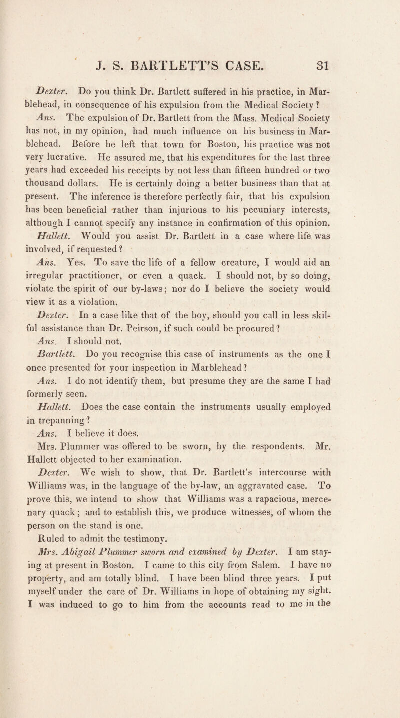 Dexter. Do you think Dr. Bartlett suffered in his practice, in Mar¬ blehead, in consequence of his expulsion from the Medical Society? Ans. The expulsion of Dr. Bartlett from the Mass. Medical Society has not, in my opinion, had much influence on his business in Mar¬ blehead. Before he left that town for Boston, his practice was not very lucrative. He assured me, that his expenditures for the last three years had exceeded his receipts by not less than fifteen hundred or two thousand dollars. He is certainly doing a better business than that at present. The inference is therefore perfectly fair, that his expulsion has been beneficial rather than injurious to his pecuniary interests, although I cannot specify any instance in confirmation of this opinion. Hallctt. Would you assist Dr. Bartlett in a case where life was involved, if requested ? Ans. Yes. To save the life of a fellow creature, I would aid an irregular practitioner, or even a quack. I should not, by so doing, violate the spirit of our by-laws; nor do I believe the society would view it as a violation. Dexter. In a case like that of the boy, should you call in less skil¬ ful assistance than Dr. Peirson, if such could be procured ? Ans, I should not. Bartlett. Do you recognise this case of instruments as the one I once presented for your inspection in Marblehead? Ans. I do not identify them, but presume they are the same I had formerly seen. Hallett. Does the case contain the instruments usually employed in trepanning? Ans. I believe it does. Mrs. Plummer was offered to be sworn, by the respondents. Mr. Hallett objected to her examination. Dexter. We wish to show, that Dr. Bartlett’s intercourse with Williams was, in the language of the by-law, an aggravated case. To prove this, we intend to show that Williams was a rapacious, merce¬ nary quack; and to establish this, we produce witnesses, of whom the person on the stand is one. Ruled to admit the testimony. Mrs. Abigail Plummer sworn and examined by Dexter. I am stay¬ ing at present in Boston. I came to this city from Salem. I have no property, and am totally blind. I have been blind three years. I put myself under the care of Dr. Williams in hope of obtaining my sight I was induced to go to him from the accounts read to me in the