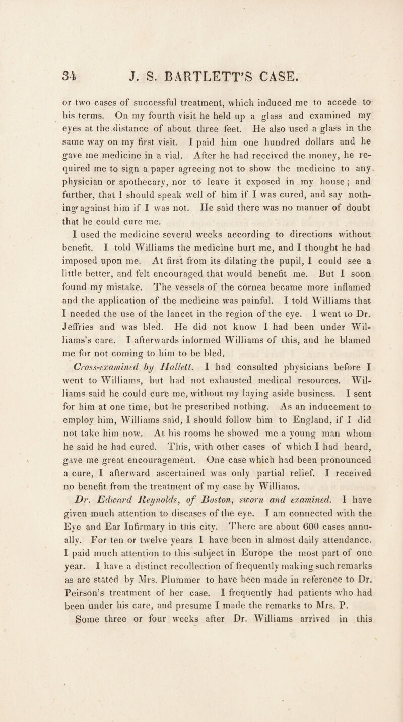 or two cases of successful treatment, which induced me to accede to his terms. On my fourth visit he held up a glass and examined my eyes at the distance of about three feet. He also used a glass in the same way on my first, visit. I paid him one hundred dollars and he gave me medicine in a vial. After he had received the money, he re¬ quired me to sign a paper agreeing not to show the medicine to any physician or apothecary, nor to leave it exposed in my house ; and further, that I should speak well of him if I was cured, and say noth¬ ing'against him if I was not. He said there was no manner of doubt that he could cure me. I used the medicine several weeks according to directions without benefit. I told Williams the medicine hurt me, and I thought he had imposed upon me. At first from its dilating the pupil, I could see a little better, and felt encouraged that would benefit me. But I soon found my mistake. The vessels of the cornea became more inflamed: and the application of the medicine was painful. I told Williams that I needed the use of the lancet in the region of the eye. I went to Dr. Jeffries and was bled. He did not know I had been under Wil¬ liams’s care. I afterwards informed Williams of this, and he blamed me for not coming to him to be bled. Croan-examined by Ilallett. I had consulted physicians before I went to Williams, but had not exhausted medical resources. Wil¬ liams said he could cure me, without my laying aside business. I sent for him at one time, but he prescribed nothing. As an inducement to employ him, Williams said, I should follow him to England, if I did not take him now. At his rooms he showed me a young man whom he said he had cured. This, with other cases of which I had heard, gave me great encouragement. One case which had been pronounced a cure, I afterward ascertained was only partial relief. I received no benefit from the treatment of my case by Williams. Dr. Edward Reynolds, of Boston, sworn and examined. I have given much attention to diseases of the eye. I am connected with the Eye and Ear Infirmary in this city. There are about 600 cases annu¬ ally. For ten or twelve years I have been in almost daily attendance. I paid much attention to this subject in Europe the most part of one year . I have a distinct recollection of frequently making such remarks as are stated by Mrs. Plummer to have been made in reference to Dr. Peirson’s treatment of her case. I frequently had patients who had been under his care, and presume I made the remarks to Mrs. P. Some three or four weeks after Dr. Williams arrived in this