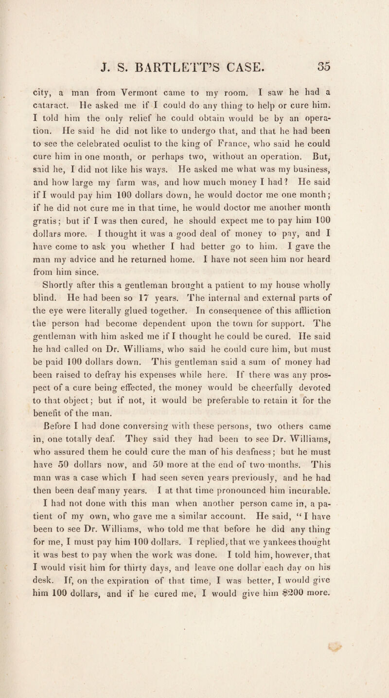 city, a man from Vermont came to my room. I saw he had a cataract. He asked me if I could do any thing to help or cure him. I told him the only relief he could obtain would be by an opera¬ tion. He said he did not like to undergo that, and that he had been to see the celebrated oculist to the king of France, who said he could cure him in one month, or perhaps two, without an operation. But, said he, I did not like his ways. He asked me what was my business, and how large my farm was, and how much money I had? He said if I would pay him 100 dollars down, he would doctor me one month; if he did not cure me in that time, he would doctor me another month gratis; but if I was then cured, he should expect me to pay him 100 dollars more. I thought it was a good deal of money to pay, and I have come to ask you whether I had better go to him. I gave the man my advice and he returned home. I have not seen him nor heard from him since. Shortly after this a gentleman brought a patient to my house wholly blind. He had been so 17 years. The internal and external parts of the eye were literally glued together. In consequence of this affliction the person had become dependent upon the town for support. The gentleman with him asked me if I thought he could be cured. He said he had called on Dr. Williams, who said he could cure him, but must be paid 100 dollars down. This gentleman said a sum of money had been raised to defray his expenses while here. If there was any pros¬ pect of a cure being effected, the money would be cheerfully devoted to that object; but if not, it would be preferable to retain it for the benefit of the man. Before I had done conversing with these persons, two others came in, one totally deaf. They said they had been to see Dr. Williams, who assured them he could cure the man of his deafness; but he must have 50 dollars now, and 50 more at the end of two months. This man was a case which I had seen seven years previously, and he had then been deaf many years. I at that time pronounced him incurable. I had not done with this man when another person came in, a pa¬ tient of my own, who gave me a similar account. He said, “I have been to see Dr. Williams, who told me that before he did any thing for me, I must pay him 100 dollars. I replied, that we yankees thought it was best to pay when the work was done. I told him, however, that I would visit him for thirty days, and leave one dollar each day on his desk. If, on the expiration of that time, I was better, I would give him 100 dollars, and if he cured me, I would give him $200 more.