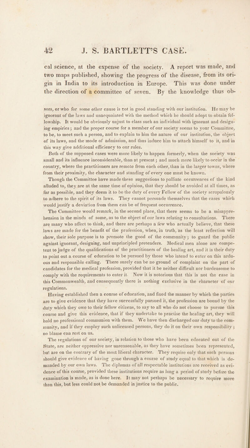 cal science, at the expense of the society. A report was made, and two maps published, showing the progress of the disease, from its ori¬ gin in India to its introduction in Europe. This was done under the direction of a committee of seven. By the knowledge thus oh- sors, or who for some other cause is not in good standing with our institution. He may be ignorant of the laws and unacquainted with the method which he should adopt to obtain fel¬ lowship. It would be obviously unjust to class such an individual with ignorant and design¬ ing empirics 3 and the proper course for a member of our society seems to your Committee, to be, to meet such a person, and to explain to him the nature of our institution, the object of its laws, and the mode of admission, and thus induce him to attach himself to it, and in this way give additional efficiency to our rules. Both of the supposed cases were more likely to happen formerly, when the society was small and its influence inconsiderable, than at present 3 and much more likely to occur in the country, where the practitioners are remote from each other, than in the larger towns, where from their proximity, the character and standing of every one must be known. Though the Committee have made these suggestions to palliate occurrences of the kind alluded to, they are at the same time of opinion, that they should be avoided at all times, as far as possible, and they deem it to be the duty of every Fellow of the society scrupulously to adhere to the spirit of its laws. They cannot persuade themselves that the cases which would justify a deviation from them can be of frequent occurrence. The Committee would remark, in the second place, that there seems to be a misappre¬ hension in the minds of some, as to the object of our laws relating to consultations. There are many who affect to think, and there are perhaps a few who actually believe, that these laws are made for the benefit of the profession, when, in truth, as the least reflection will show, their sole purpose is to promote the good of the community 3 to guard the public against ignorant, designing, and unprincipled pretenders. Medical men alone are compe¬ tent to judge of the qualifications of the practitioners of the healing art, and it is their duty to point out a course of education to be pursued by those who intend to enter on this ardu¬ ous and responsible calling. There surely can be no ground of complaint on the part of candidates for the medical profession, provided that it be neither difficult nor burdensome to comply with the requirements to enter it, Nowr it is notorious that this is not the case in this Commonwealth, and consequently there is nothing exclusive in the character of our regulations. Having established then a course of education, and fixed the manner by which the parlies are to give evidence that they have successfully pursued it, the profession are bound by the duty which the}' owe to their fellow citizens, to say to all wdro do not choose to pursue this course and give this evidence, that if they undertake to practise the healing art, they will hold no professional communion with them. We have then discharged our duty to the com¬ munity, and if they employ such unlicensed persons, they do it on their owm responsibility 3 no blame can rest on us. The regulations of our society, in relation to those who have been educated out of the State, are neither oppressive nor unreasonable, as they have sometimes been represented, but are on the contrary of the most liberal character. They require only that such persons should give evidence of having gone through a course of study equal to that which is de¬ manded by our own laws. The diplomas of all respectable institutions are received as evi¬ dence of this course, provided these institutions require as long a period of study before the examination is made, as is done here. It may not perhaps be necessary to require more than this, but less could not be demanded in justice to the public.