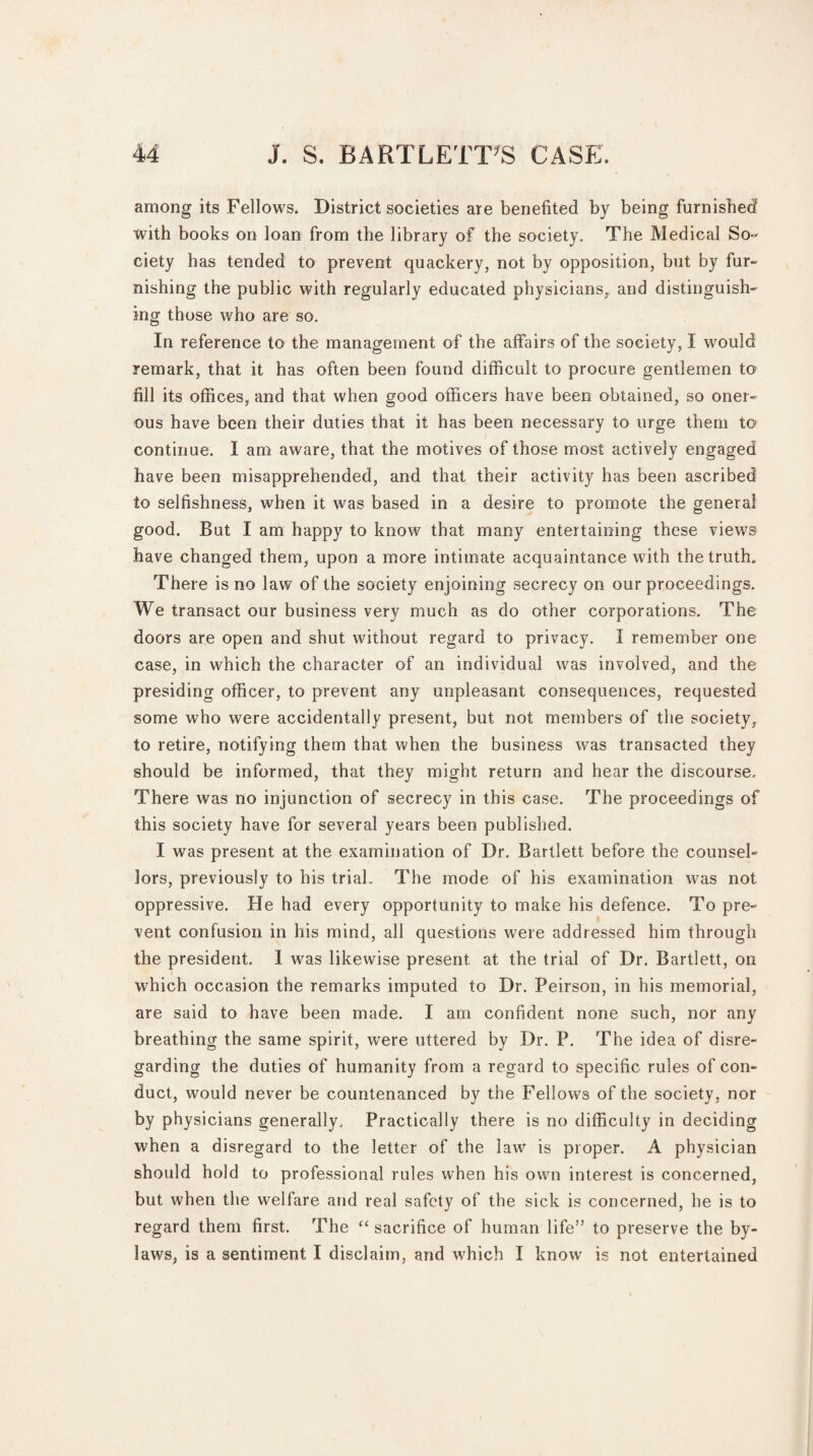 among its Fellows. District societies are benefited by being furnished with books on loan from the library of the society. The Medical So¬ ciety has tended to prevent quackery, not by opposition, but by fur¬ nishing the public with regularly educated physicians, and distinguish¬ ing those who are so. In reference to the management of the affairs of the society, I would remark, that it has often been found difficult to procure gentlemen to fill its offices, and that when good officers have been obtained, so oner¬ ous have been their duties that it has been necessary to urge them to continue. I am aware, that the motives of those most actively engaged have been misapprehended, and that their activity has been ascribed to selfishness, when it was based in a desire to promote the general good. But I am happy to know that many entertaining these views have changed them, upon a more intimate acquaintance with the truth. There is no law of the society enjoining secrecy on our proceedings. We transact our business very much as do other corporations. The doors are open and shut without regard to privacy. I remember one case, in which the character of an individual was involved, and the presiding officer, to prevent any unpleasant consequences, requested some who were accidentally present, but not members of the society, to retire, notifying them that when the business was transacted they should be informed, that they might return and hear the discourse. There was no injunction of secrecy in this case. The proceedings of this society have for several years been published. I was present at the examination of Dr. Bartlett before the counsel¬ lors, previously to his trial.. The mode of his examination was not oppressive. He had every opportunity to make his defence. To pre¬ vent confusion in his mind, all questions were addressed him through the president. 1 was likewise present at the trial of Dr. Bartlett, on which occasion the remarks imputed to Dr. Peirson, in his memorial, are said to have been made. I am confident none such, nor any breathing the same spirit, were uttered by Dr. P. The idea of disre¬ garding the duties of humanity from a regard to specific rules of con¬ duct, would never be countenanced by the Fellows of the society, nor by physicians generally. Practically there is no difficulty in deciding when a disregard to the letter of the law is proper. A physician should hold to professional rules when his own interest is concerned, but when the welfare and real safety of the sick is concerned, he is to regard them first. The “ sacrifice of human life” to preserve the by¬ laws, is a sentiment I disclaim, and which I know is not entertained