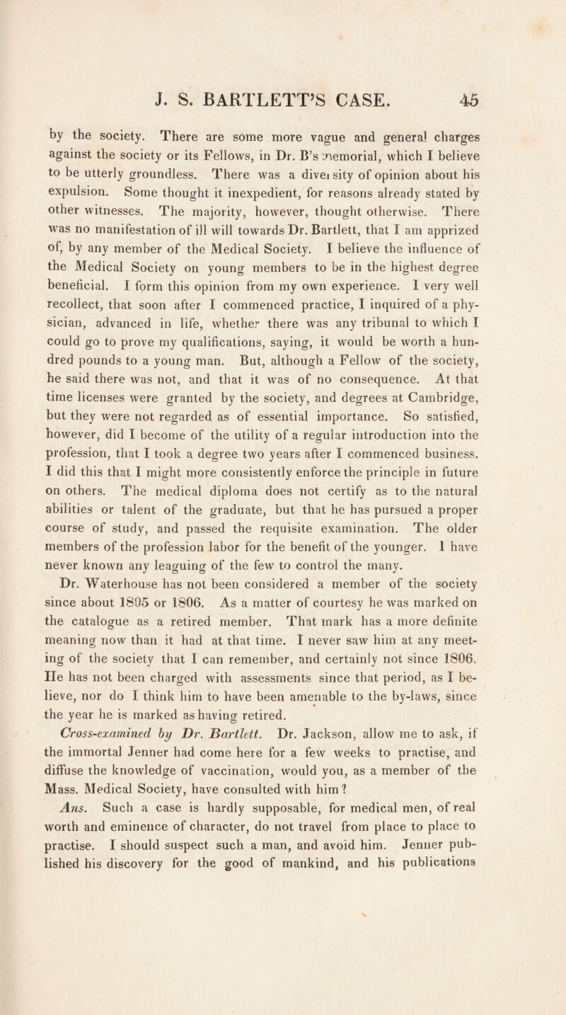 by the society. There are some more vague and general charges against the society or its Fellows, in Dr. B’s tnemorial, which I believe to be utterly groundless. There was a diveisity of opinion about his expulsion. Some thought it inexpedient, for reasons already stated by other witnesses. The majority, however, thought otherwise. There was no manifestation of ill will towards Dr. Bartlett, that I am apprized of, by any member of the Medical Society. I believe the influence of the Medical Society on young members to be in the highest degree beneficial. I form this opinion from my own experience. I very well recollect, that soon after I commenced practice, I inquired of a phy¬ sician, advanced in life, whether there was any tribunal to which I could go to prove my qualifications, saying, it would be worth a hun¬ dred pounds to a young man. But, although a Fellow of the society, he said there was not, and that it was of no consequence. At that time licenses were granted by the society, and degrees at Cambridge, but they were not regarded as of essential importance. So satisfied, however, did I become of the utility of a regular introduction into the profession, that I took a degree two years after I commenced business. I did this that I might more consistently enforce the principle in future on others. The medical diploma does not certify as to the natural abilities or talent of the graduate, but that he has pursued a proper course of study, and passed the requisite examination. The older members of the profession labor for the benefit of the younger. 1 have never known any leaguing of the few to control the many. Dr. Waterhouse has not been considered a member of the society since about 1805 or 1806. As a matter of courtesy he was marked on the catalogue as a retired member. That mark has a more definite meaning now than it had at that time. I never saw him at any meet¬ ing of the society that I can remember, and certainly not since 1806. He has not been charged with assessments since that period, as I be¬ lieve, nor do I think him to have been amenable to the by-laws, since « the year he is marked as having retired. Cross-examined by Dr. Bartlett. Dr. Jackson, allow me to ask, if the immortal Jenner had come here for a few weeks to practise, and diffuse the knowledge of vaccination, would you, as a member of the M ass. Medical Society, have consulted with him? Ans. Such a case is hardly supposable, for medical men, of real worth and eminence of character, do not travel from place to place to practise. I should suspect such a man, and avoid him. Jenner pub¬ lished his discovery for the good of mankind, and his publications