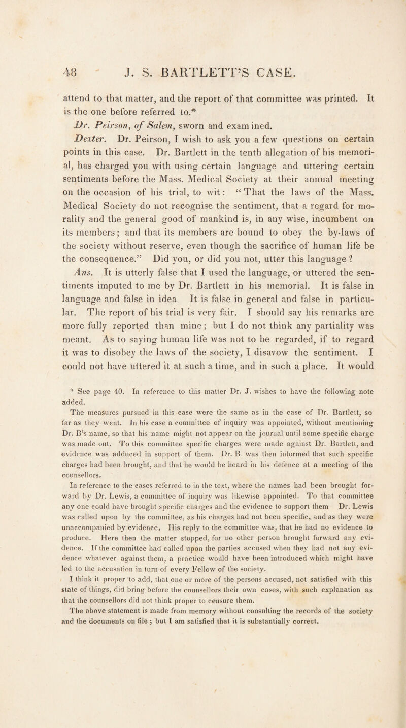 attend to that matter, and the report of that committee was printed. It is the one before referred to.# Dr. Peirson, of Salem, sworn and exam ined. Dexter. Dr. Peirson, I wish to ask you a few questions on certain points in this case. Dr. Bartlett in the tenth allegation of his memori¬ al, has charged you with using certain language and uttering certain sentiments before the Mass. Medical Society at their annual meeting on the occasion of his trial, to wit: “ That the laws of the Mass. Medical Society do not recognise the sentiment, that a regard for mo¬ rality and the general good of mankind is, in any wise, incumbent on its members; and that its members are bound to obey the by-laws of the society without reserve, even though the sacrifice of human life be the consequence.” Did you, or did you not, utter this language? Ans. It is utterly false that I used the language, or uttered the sen¬ timents imputed to me by Dr. Bartlett in his memorial. It is false in language and false in idea It is false in general and false in particu¬ lar. The report of his trial is very fair. I should say his remarks are more fully reported than mine; but I do not think any partiality was meant. As to saying human life was not to be regarded, if to regard it was to disobey the laws of the society, I disavow the sentiment. I could not have uttered it at such a time, and in such a place. It would * See page 40. In reference to this matter Dr. J. wishes to have the following note added. The measures pursued in this case were the same as in the case of Dr. Bartlett, so far as they went. In his case a committee of inquiry was appointed, without mentioning Dr. B’s name, so that his name might not appear on the journal until some specific charge was made out. To this committee specific charges were made against Dr. Bartlett, and evidence was adduced in support of them. Dr. B was then informed that such specific charges had been brought, and that he would be heard in his defence at a meeting of the counsellors. In reference to the cases referred to in the text, where the names had been brought for¬ ward by Dr. Lewis, a committee of inquiry was likewise appointed. To that committee any one could have brought specific charges and the evidence to support them Dr. Lewis was called upon by the committee, as his charges had not been specific, and as they were unaccompanied by evidence. His reply to the committee was, that he had no evidence to produce. Llere then the matter stopped, for no other person brought forward any evi¬ dence. If the committee had called upon the parties accused when they had not any evi¬ dence whatever against them, a practice would have been introduced which might have led to the accusation in turn of every Fellow of the society. I think it proper to add, that one or more of the persons accused, not satisfied with this stale of things, did bring before the counsellors their own cases, with such explanation as that the counsellors did not think proper to censure them. The above statement is made from memory without consulting the records of the society and the documents on file 3 but I am satisfied that it is substantially correct.