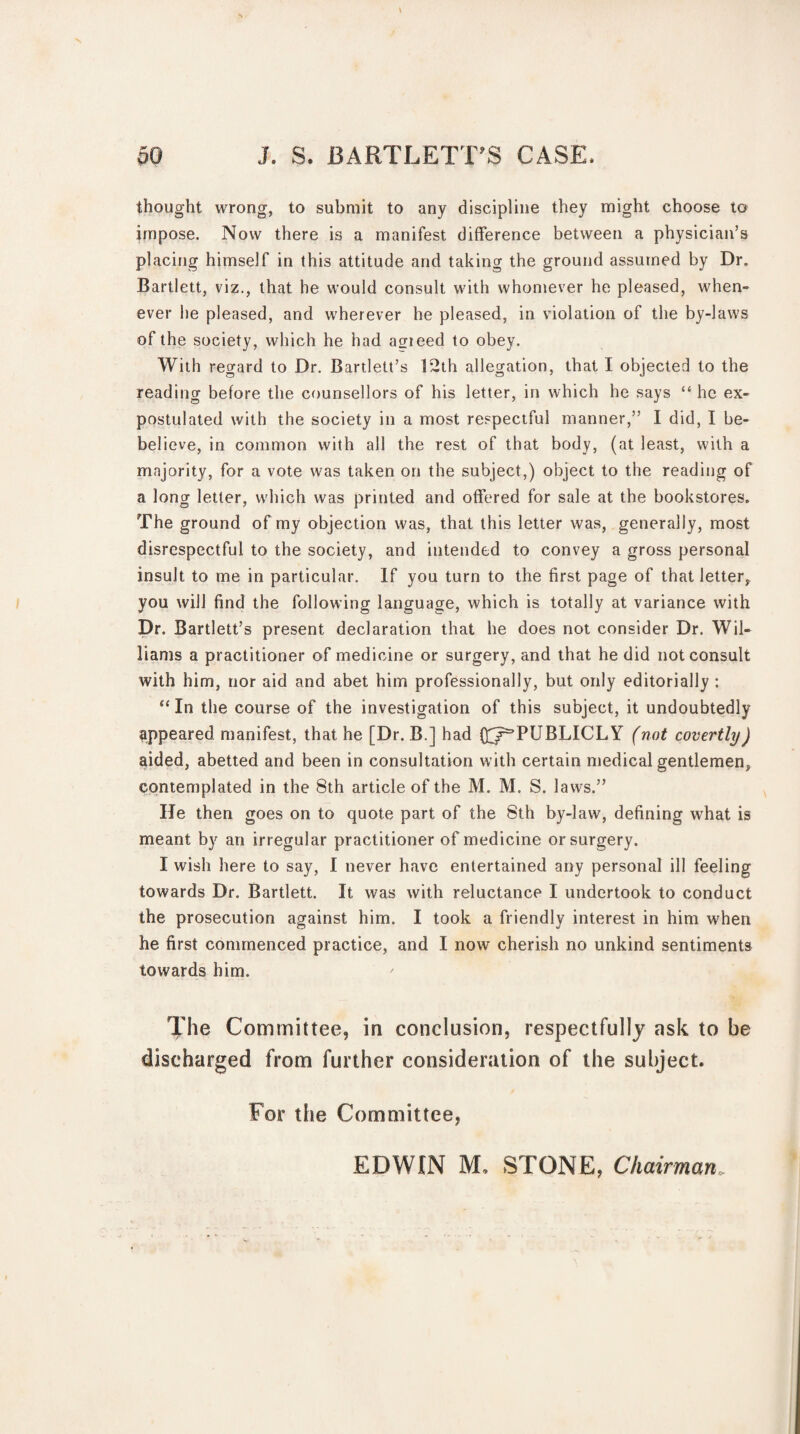 thought wrong, to submit to any discipline they might choose to impose. Now there is a manifest difference between a physician’s placing himself in this attitude and taking the ground assumed by Dr. Bartlett, viz., that he would consult with whomever he pleased, when¬ ever he pleased, and wherever he pleased, in violation of the by-laws of the society, which he had acrieed to obey. With regard to Dr. Bartlett’s 12th allegation, that I objected to the reading before the counsellors of his letter, in which he says “ he ex¬ postulated with the society in a most respectful manner,” I did, I be- believe, in common with all the rest of that body, (at least, with a majority, for a vote was taken on the subject,) object to the reading of a long letter, which was printed and offered for sale at the bookstores. The ground of my objection was, that this letter was, generally, most disrespectful to the society, and intended to convey a gross personal insult to me in particular. If you turn to the first page of that letter, you will find the following language, which is totally at variance with Dr. Bartlett’s present declaration that he does not consider Dr. Wil¬ liams a practitioner of medicine or surgery, and that he did not consult with him, nor aid and abet him professionally, but only editorially : “ In the course of the investigation of this subject, it undoubtedly appeared manifest, that he [Dr. B.] had Q^r’PUBLICLY (not covertly) aided, abetted and been in consultation with certain medical gentlemen, contemplated in the 8th article of the M. M. S. laws.” He then goes on to quote part of the 8th by-law, defining what is meant by an irregular practitioner of medicine or surgery. I wish here to say, I never have entertained any personal ill feeling towards Dr. Bartlett. It was with reluctance I undertook to conduct the prosecution against him. I took a friendly interest in him when he first commenced practice, and I now cherish no unkind sentiments towards him. The Committee, in conclusion, respectfully ask to be discharged from further consideration of the subject. For the Committee, EDWIN M. STONE, Chairman,