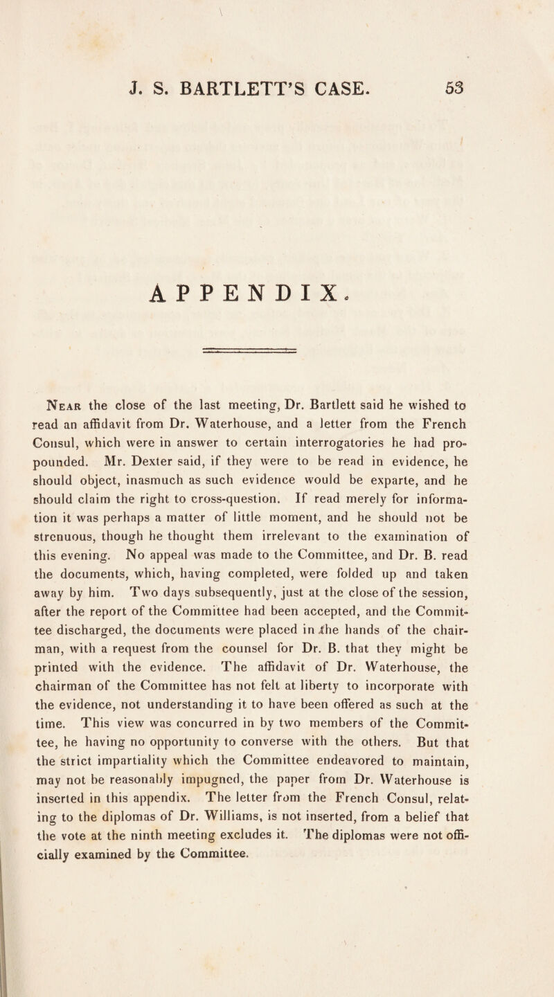 I J. S. BARTLETT’S CASE. 53 APPENDIX. Near the close of the last meeting, Dr. Bartlett said he wished to read an affidavit from Dr. Waterhouse, and a letter from the French Consul, which were in answer to certain interrogatories he had pro- pounded. Mr. Dexter said, if they were to be read in evidence, he should object, inasmuch as such evidence would be exparte, and he should claim the right to cross-question. If read merely for informa¬ tion it was perhaps a matter of little moment, and he should not be strenuous, though he thought them irrelevant to the examination of this evening. No appeal was made to the Committee, and Dr. B. read the documents, which, having completed, were folded up and taken away by him. Two days subsequently, just at the close of the session, after the report of the Committee had been accepted, and the Commit¬ tee discharged, the documents were placed in lhe hands of the chair¬ man, with a request from the counsel for Dr. B. that they might be printed with the evidence. The affidavit of Dr. Waterhouse, the chairman of the Committee has not felt at liberty to incorporate with the evidence, not understanding it to have been offered as such at the time. This view was concurred in by two members of the Commit¬ tee, he having no opportunity to converse with the others. But that the strict impartiality which the Committee endeavored to maintain, may not be reasonably impugned, the paper from Dr. Waterhouse is inserted in this appendix. The letter from the French Consul, relat¬ ing to the diplomas of Dr. Williams, is not inserted, from a belief that the vote at the ninth meeting excludes it. The diplomas were not offi¬ cially examined by the Committee,