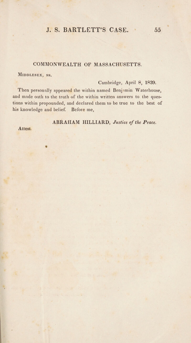 COMMONWEALTH OF MASSACHUSETTS. Middlesex, ss* Cambridge, April 8, 1839. Then personally appeared the within named Benj imin Waterhouse, and made oath to the truth of the within written answers to the ques¬ tions within propounded, and declared them to be true to the best of his knowledge and belief. Before me, ABRAHAM HILLIARD, Justice of the Peace, Attest.