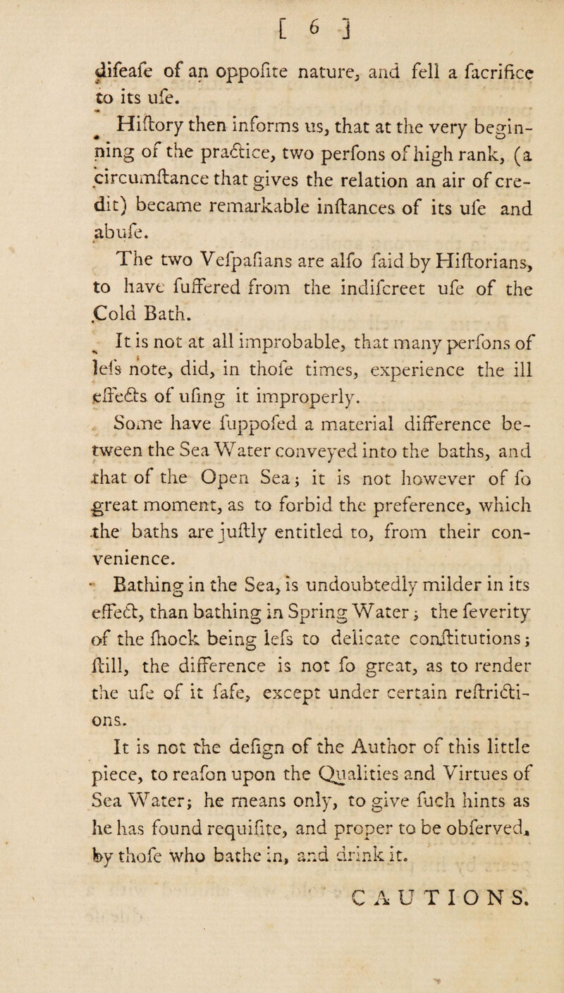 Jifeafe of an oppofite nature, and fell a facrifice to its ufe. •at Hiftory then informs us, that at the very begin¬ ning or the practice, two perfons of high rank, (a circumflance that gives the relation an air of cre¬ dit) became remarkable inftances of its ufe and abufe. The two Vefpafians are alfo faid by Hiftorians, to have fulfered from the indifcreet ufe of the .Cold Bath. It is not at all improbable, that many perfons of lei's note, did, in thofe times, experience the ill gffe&s of ufing it improperly. Some have fuppofed a material difference be¬ tween the Sea Water conveyed into the baths, and that of the Open Sea; it is not however of fo great moment, as to forbid the preference, which .the baths are juflly entitled to, from their con¬ venience. * Bathing in the Sea, is undoubtedly milder in its effedl, than bathing in Spring Water; the feverity of the fhock being iefs to delicate conilitutions; Hill, the difference is not fo great, as to render the ufe of it fafe, except under certain reflridi- ons. It is not the defign of the Author of this little piece, to reafon upon the Qualities and Virtues of Sea Water; he means only, to give filch hints as he has found requifite, and proper to be obferved* by thofe who bathe in, and drink it. ‘ ' CAUTIONS.