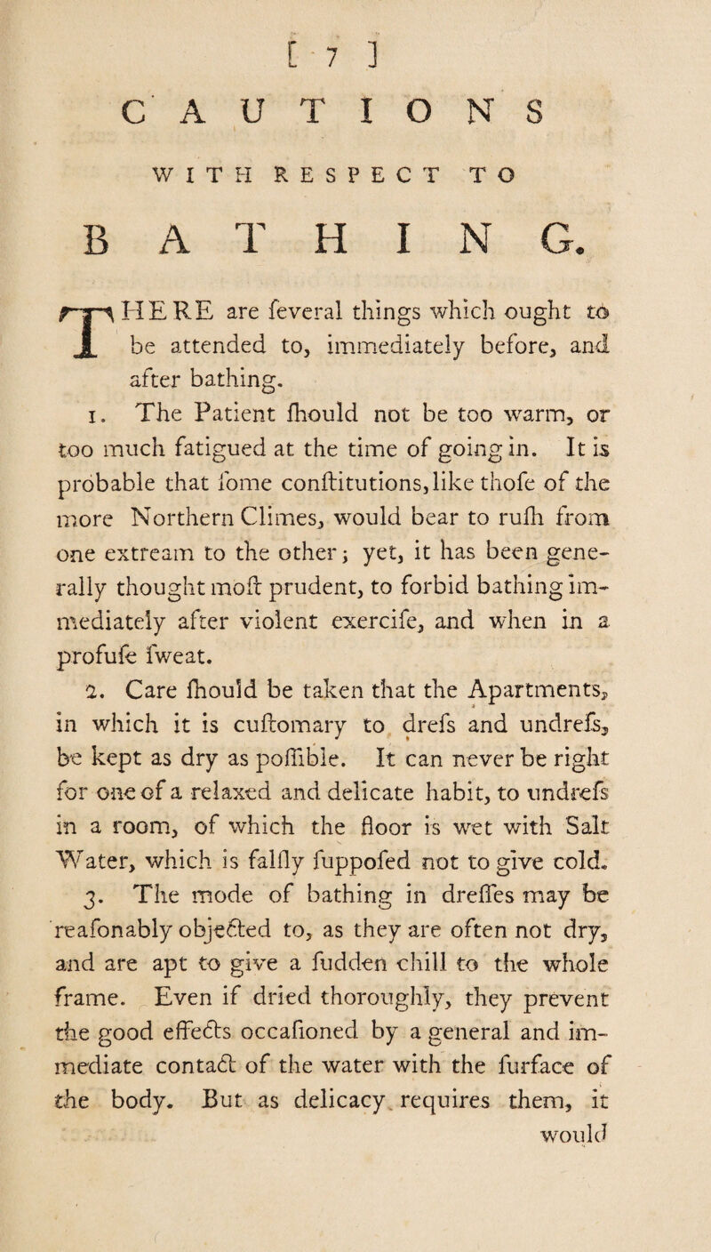 CAUTIONS WITH RESPECT TO B A T H I N G. rpHERE are feveral things which ought to X he attended to, immediately before, and after bathing. 1. The Patient fhould not be too warm, or too much fatigued at the time of going in. It is probable that fome conftitutions,like thofe of the more Northern Climes, would bear to rufh from one extream to the other; yet, it has been gene¬ rally thought raoft prudent, to forbid bathing im¬ mediately after violent exercife, and when in a profufe fweat. 2. Care fhould be taken that the Apartments* in which it is cuftomary to drefs and undrefs, be kept as dry as pofiible. It can never be right for one of a relaxed and delicate habit, to imdrefs in a room, of which the floor is wet with Salt- Water, which is falfly fuppofed not to give cold* 3. The mode of bathing in drelfes may be reafonably obje&ed to, as they are often not dry, and are apt to give a hidden chill to the whole frame. Even if dried thoroughly, they prevent the good effects occafioned by a general and im¬ mediate contatd of the water with the furface of the body. But as delicacy, requires them, it would