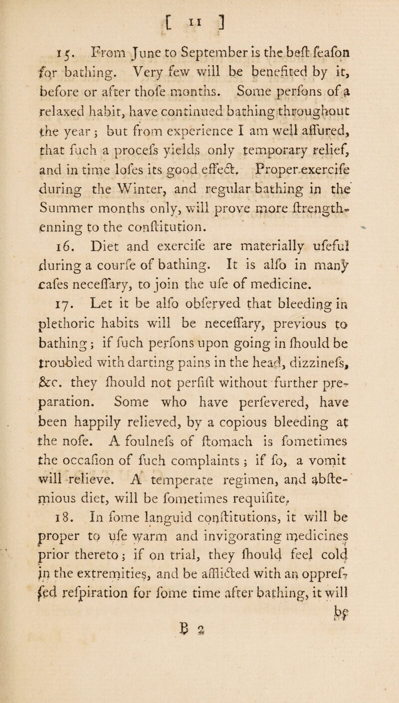 15. From June to September Is the befi: feafon for bathing. Very few will be benefited by it, before or after thofe months. Some perfons of 3. relaxed habit, have continued bathing throughout the year ; but from experience I am well allured, that fuch a procefs yields only temporary relief, and in time lofes its good effefL Properexercife during the Winter, and regular bathing in the Summer months only, will prove more ilrength* enning to the conftitution. 16. Diet and exercife are materially ufeful during a courie of bathing. It is alfo in many cafes neceflary, to join the ufe of medicine. 17. Let it be alfo obferyed that bleeding in plethoric habits will be necefifary, previous to bathing; if fuch perfons upon going in fhould be troubled with darting pains in the head, dizzinefs, &c. they fhould not per fill: without further pre-» paration. Some who have perfevered, have been happily relieved, by a copious bleeding at the nofe. A foulnefs of ftomach is fometimes the occafion of fuch complaints ; if fo, a vomit will relieve. A temperate regimen, and abfte- mious diet, will be fometimes requifite. 18. I11 fome languid conftitutions, it will be proper to ufe warm and invigorating medicines prior thereto; if on trial, they fhould feel cold in the extremities, and be afflicted with an oppref? fed refpiration for fome time after bathing, it will