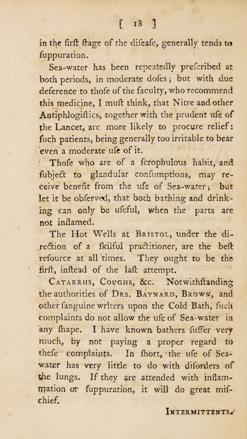 in the firft flrage of the difeafe, generally tends to fuppuration. Sea-water has been repeatedly preferibed at both periods, in moderate doles; but with due deference to thofe of the faculty, who recommend this medicine, I mull think, that Nitre and other Antiphlogiftics, together with the prudent ufe of {he Lancet, are more likely to procure relief: fuch patients, being generally too irritable to bear even a moderate ufe of it. Thofe who are of a fcrophulous habit, and fubjeCt to glandular confumptions, may re¬ ceive benefit from the ufe of Sea-water; but let it be obfervad, that both bathing and drink¬ ing can only be ufeful, when the parts are not inflamed. The Hot Wells at Bristol, under the di¬ rection of a Ikilful practitioner, are the bell refource at all times. They ought to be the firft, inltead of the lafb attempt. Catarrhs, Coughs, &c. Notwithftanding the authorities of Drs. Baynard, Brown, and other languine writers upon the Cold Bath, fuch complaints do not allow the ufe of Sea-water in any fhape. I have known bathers fuffer very much, by not paying a proper regard to thefe complaints. In fhort,'the ufe of Sea¬ water has very little to do with diforders of the lungs. If they are attended with inflam¬ mation or fuppuration, it will do great mif- chiefi. Xntermittents*7