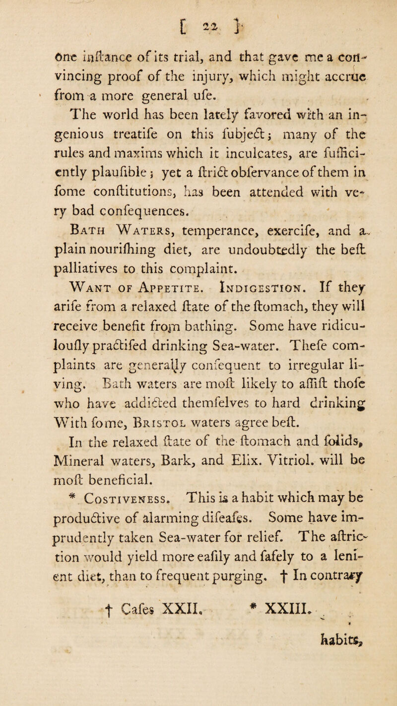 one inftance of its trial, and that gave me a con¬ vincing proof of the injury, which might accrue from a more general ufe. The world has been lately favored with an in- genious treatife on this fubjedt; many of the rules and maxims which it inculcates, are fufRci- ently plaufible; yet a fbridh oblervance of them in fome conftitutions, has been attended with ve¬ ry bad confequences. Bath Waters, temperance, exercife, and a- plain nouriftiing diet, are undoubtedly the bell palliatives to this complaint. Want of Appetite. Indigestion. If they arife from a relaxed Hate of the ftomach, they will receive benefit from bathing. Some have ridicu- loufly pradtifed drinking Sea-water. Thefe com¬ plaints are generally confequent to irregular li¬ ving. Bath waters are moft likely to aftift thofe who have addicted themfelves to hard drinking With fome, Bristol waters agree bell. In the relaxed (late of the ftomach and fblids. Mineral waters, Bark, and Elix. Vitriol, will be moil beneficial. * Costiveness. This is a habit which may be productive of alarming difeafes. Some have im¬ prudently taken Sea-water for relief. The aftric- tion would yield more eafily and fafely to a leni¬ ent diet, than to frequent purging, f contrary f Cafes XXII, * XXIIL ^ * habits.