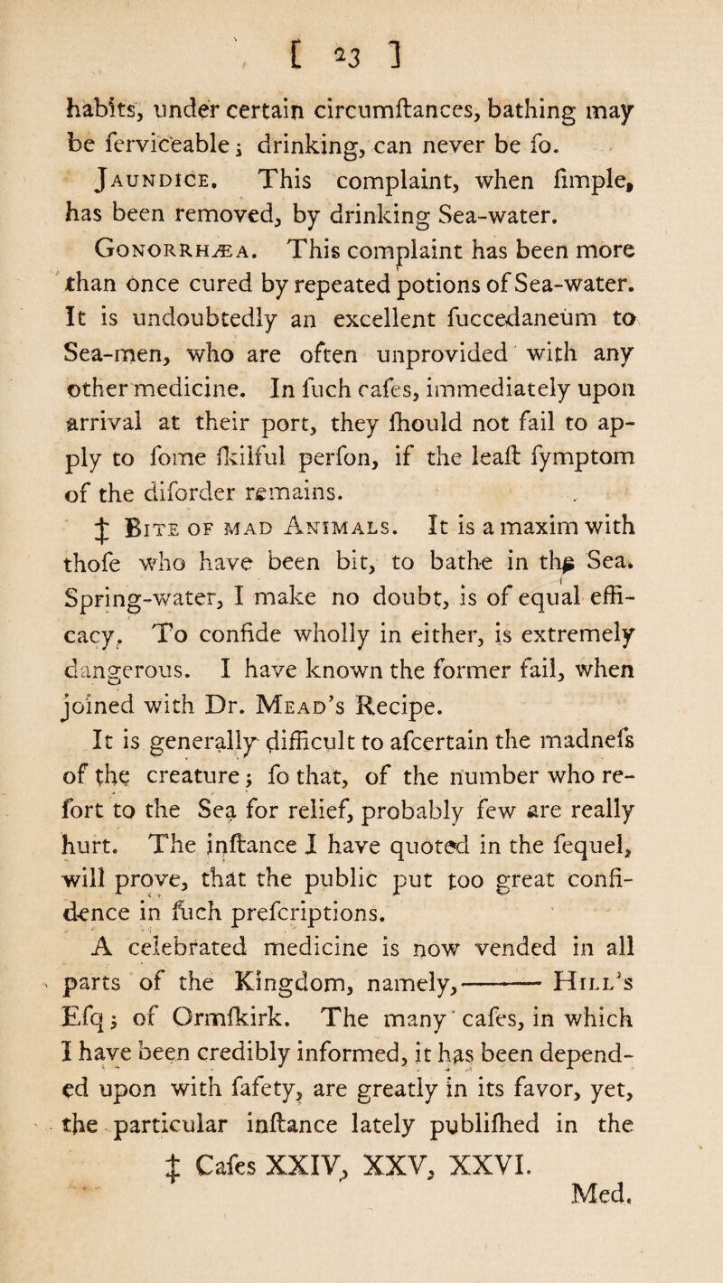 habits, under certain circumftances, bathing may be fervic'eable s drinking, can never be fo. Jaundice, This complaint, when ftmple, has been removed, by drinking Sea-water. Gonorrhea. This complaint has been more than once cured by repeated potions of Sea-water. It is undoubtedly an excellent fuccedaneum to Sea-men, who are often unprovided with any other medicine. In fuch cafes, immediately upon arrival at their port, they fhould not fail to ap¬ ply to fome fkilful perfon, if the leaft fymptom of the diforder remains. £ Bite of mad Animals. It is a maxim with thofe who have been bit, to bathe in th^ Sea* Spring-water, I make no doubt, is of equal effi- <' cacy. To confide wholly in either, is extremely dangerous. I have known the former fail, when joined with Dr. Mead’s Recipe. It is generally difficult to afcertain the madnefs of the creature; fo that, of the number who re- fort to the Sea for relief, probably few are really hurt. The inftance I have quoted in the fequel, will prove, that the public put too great confi¬ dence in hich prefcriptions. A celebrated medicine is now vended in all ' parts of the Kingdom, namely,-Hill’s Efq j of Ormfkirk. The many' cafes, in which I have been credibly informed, it has been depend¬ ed upon with fafety, are greatly in its favor, yet, the particular inftance lately publifhed in the ± Cafes XXIV, XXV, XXVI. Med.