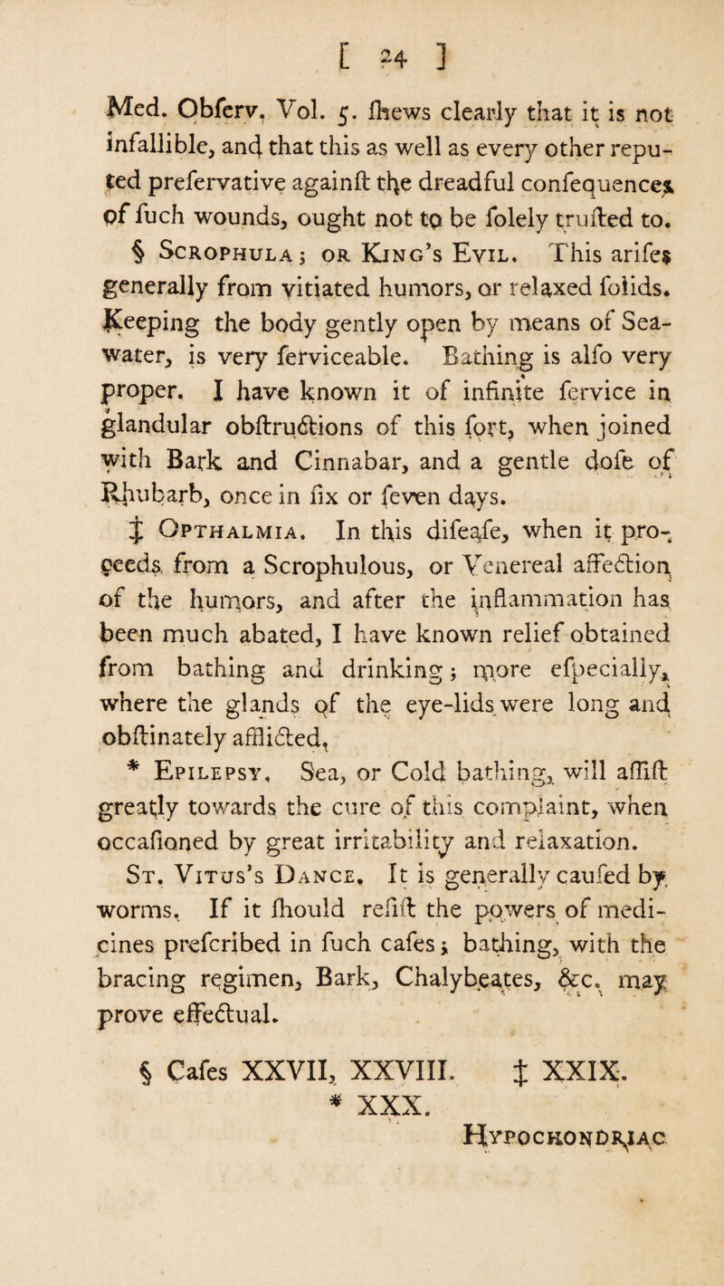 Med. Obferv. Vol. 5. fhews clearly that it is not infallible, and that this as well as every other repu¬ ted prefervative againft the dreadful confequence^ pf fuch wounds, ought not to be folely trufled to. § Scrophula; or King’s Eyil. This arife* generally from vitiated humors, or relaxed foiids. peeping the body gently open by means of Sea¬ water, is very ferviceable* Bathing is alfo very * proper. I have known it of infinite fervice in glandular obftrudtions of this fort, when joined with Bark and Cinnabar, and a gentle dofe of Jihubarb, once in fix or feven days. J Opthalmia. In this difeafe, when it pro¬ ceeds, from a Scrophulous, or Yenereal affedtion of the humors, and after the inflammation has been much abated, I have known relief obtained from bathing and drinking; rppre efpecially* where the glands of the eye-lids were long and obflinately afllidtedt * Epilepsy, Sea, or Cold bathing, will aflifl greatly towards the cure of this complaint, when occafioned by great irritability and relaxation. St. Vitus’s Dance, It is generally cau.fed by, worms. If it fhould refill the powers of medi¬ cines prefcribed in fuch cafes * bathing, with the bracing regimen. Bark, Chalybeates, &x.^ may prove effedlual. § Cafes XXVII, XXVIII. t XXIX. * XXX. Hypochondriac