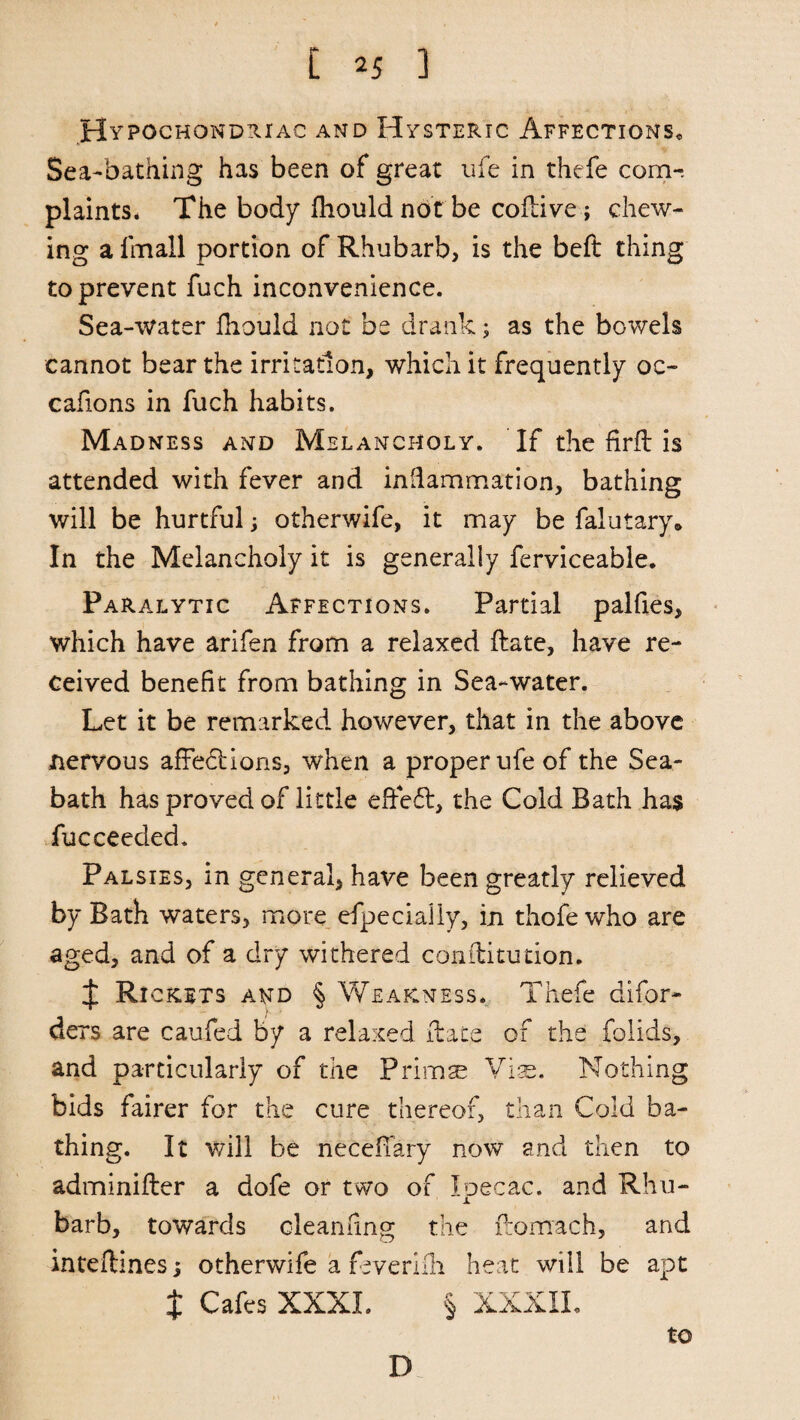 Hypochondriac and Hysteric Affections* Sea-bathing has been of great ufe in thefe com¬ plaints. The body ihouldnotbe coffive; chew¬ ing a lmall portion of Rhubarb, is the beft thing to prevent fuch inconvenience. Sea-water fiiould not be drank; as the bowels cannot bear the irritation, which it frequently oc- cafions in fuch habits. Madness and Melancholy. If the firft is attended with fever and inflammation, bathing will be hurtful otherwife, it may be falutary® In the Melancholy it is generally ferviceable. Paralytic Affections. Partial palfies, which have arifen from a relaxed ftate, have re¬ ceived benefit from bathing in Sea-water. Let it be remarked however, that in the above nervous affections, when a proper ufe of the Sea- bath has proved of little effect, the Cold Bath has fucceeded. Palsies, in general, have been greatly relieved by Bath waters, more especially, in thofe who are aged, and of a dry withered conilitution. t Ri crits and § Weakness. Thefe difor- ders are caufed by a relaxed ftate of the folids, and particularly of the Primse Vis. Nothing bids fairer for the cure thereof, than Cold ba¬ thing. It will be necefiary now and then to adminifter a dofe or two of loecac. and Rhu- Jl barb, towards oleanfing the ftomach, and inteftines; otherwife a feverilh heat will be apt t Cafes XXXI. § XXXXL to D.