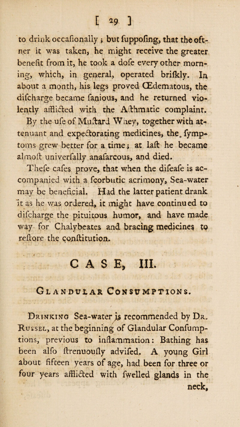 [ *9 ] to drink occafionaliy ; but fuppofing, that thcoft- ner it was taken, he might receive the greater benefit from it, he took a dofe every other morn¬ ing, which, in general, operated brilkly. In about a month, his legs proved CEdematous, the difcharge became fanious, and he returned vio¬ lently afhided with the Asthmatic complaint. By the ufe of Mallard Whey, together with at- tenuant and expedtorating medicines, the* fymp- toms grew better for a time; at laft he became alrnoil univerfally anafarcous, and died. Thefe cafes prove, that when the difeafe is ac¬ companied with a fcorbutic acrimony. Sea-water may be beneficial. Had the latter patient drank it as he was ordered, it might have continued to difcharge the pituitous humor, and have made way for Chalybeates and bracing medicines to refrore the qonftitution. CASE, HI. Glandular Consumptions. Drinking Sea-water j.s recommended by Dr. Russel, at the beginning of Glandular Confump- tions, previous to inflammation: Bathing has been alfo ftrenuoufly advifed. A young Girl about fifteen years of age, had been for three or four years afflidbed with fwelled glands in the neck.