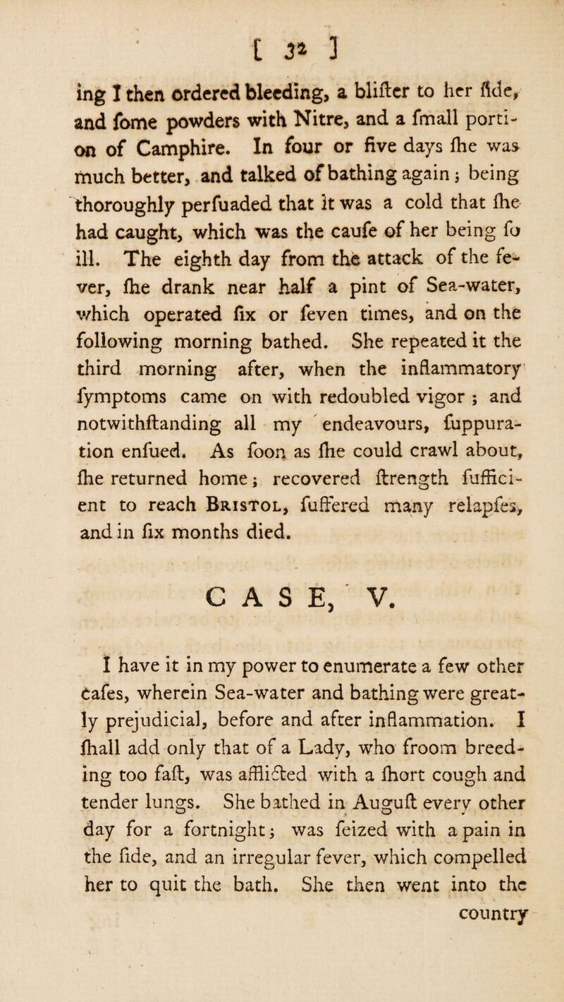 ing I then ordered bleeding, a bliflcr to her ftde, and fome powders with Nitre, and a fmall porti¬ on of Camphire. In four or five days fhe was much better, and talked of bathing again; being thoroughly perfuaded that it was a cold that fhe had caught, which was the caufe of her being fo ill. The eighth day from the attack of the fe¬ ver, fhe drank near half a pint of Sea-water, which operated fix or feven times, and on the following morning bathed. She repeated it the third morning after, when the inflammatory fymptoms came on with redoubled vigor ; and notwithstanding all my endeavours, fuppura- tion enfued. As foon as fhe could crawl about, fhe returned home; recovered flrength fuffici- ent to reach Bristol, fuffered many relapfes, and in fix months died. C A S E, V. I have it in my power to enumerate a few other Cafes, wherein Sea-water and bathing were great¬ ly prejudicial, before and after inflammation. I fhall add only that of a Lady, who froom breed¬ ing too faft, was afflifled with a fhort cough and tender lungs. She bathed in Auguft everv other day for a fortnight; was feized with a pain in the fide, and an irregular fever, which compelled her to quit the bath. She then went into the country