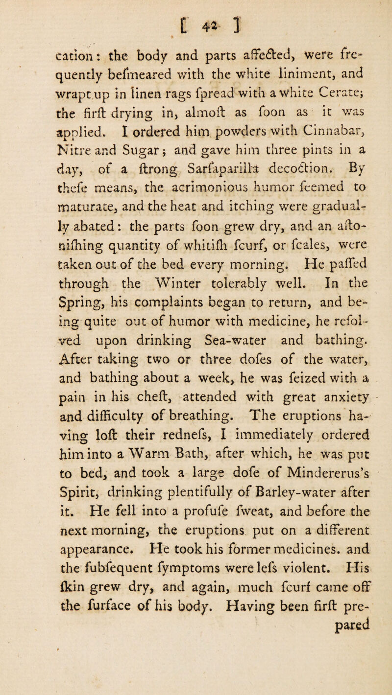 [ 4* ] t cation: the body and parts affe&ed, were fre¬ quently befmeared with the white liniment, and wrapt up in linen rags fpread with a white Cerate; the firft drying in, almoft as foon as it was applied. I ordered him powders with Cinnabar, Nitre and Sugar; and gave him three pints in a day, of a ftrong SarfaparilH decodtion. By thefe means, the acrimonious humor feemed to maturate, and the heat and itching were gradual¬ ly abated: the parts foon grew dry, and an ado- mfhing quantity of whitifh fcurf, or fcales, were taken out of the bed every morning. He palled through the Winter tolerably well. In the Spring, his complaints began to return, and be¬ ing quite out of humor with medicine, he refol¬ ded upon drinking Sea-'water and bathing. After taking two or three dofes of the water, and bathing about a week, he was feized with a pain in his cheft, attended with great anxiety and difficulty of breathing. The eruptions ha¬ ving loft their rednefs, I immediately ordered him into a Warm Bath, after which, he was put to bed, and took a large dofe of Mindererus’s Spirit, drinking plentifully of Barley-water after it. He fell into a profufe fweat, and before the next morning, the eruptions put on a different appearance. He took his former medicines, and the fubfequent fymptoms were lefs violent. His fkin grew dry, and again, much fcurf came off the furface of his body. Having been firft pre-