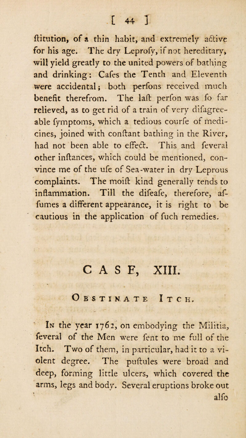 ftitution, of a thin habit, and extremely adtive for his age. The dry Leprofy, if not hereditary, will yield greatly to the united powers of bathing and drinking: Cafes the Tenth and Eleventh were accidental; both perfons received much benefit therefrom. The laft perfon was fo far relieved, as to get rid of a train of very difagree- able fymptoms, which a tedious courfe of medi¬ cines, joined with conftant bathing in the River, had not been able to effedh This and feveral other inftances, which could be mentioned, con¬ vince me of the ufe of Sea-water in dry Leprous complaints. The moift kind generally tends to inflammation. Till the difeafe, therefore, af- fumes a different appearance, it is right to be cautious in the application of fuch remedies. CASE, XIII. O b s TiNATE Itch. In the year 1762, on embodying the Militia, feveral of the Men were fent to me full of the Itch. Two of them, in particular, had it to a vi¬ olent degree. The puftules were broad and deep, forming little ulcers, which covered the arms, legs and body. Several eruptions broke out alfo