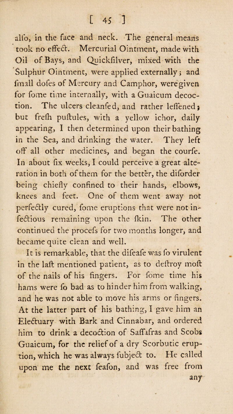 alio, in the face and neck. The general means took no effect. Mercurial Ointment, made with Oil of Bays, and Quickfilver, mixed with the Sulphur Ointment, were applied externally; and fmall dofes of Mercury and Camphor, were given for fome time internally, with a Guaicum decoc¬ tion. The ulcers cleanfed, and rather leffenedj but frefh puftules, with a yellow ichor, daily appearing, I then determined upon their bathing in the Sea, and drinking the water. They left off all other medicines, and began the courfe. In about fix weeks, I could perceive a great alte¬ ration in both of them for the better, the diforder being chiefly confined to their hands, elbows, knees and feet. One of them went away not perfedly cured, fome eruptions that were not in¬ fectious remaining upon the fkin. The other continued the procefs for two months longer, and became quite clean and well. It is remarkable, that the difeafe was fo virulent in the laft mentioned patient, as to deflroy moft of the nails of his fingers. For fome time his hams were fo bad as to hinder him from walking, and he was not able to move his arms or fingers. At the latter part of his bathing, I gave him an Electuary with Bark and Cinnabar, and ordered him to drink a decoction of Saffafras and Scobs Guaicum, for the relief of a dry Scorbutic erup¬ tion, which he was always fubject to. Fie called upon me the next feafon, and was free from any