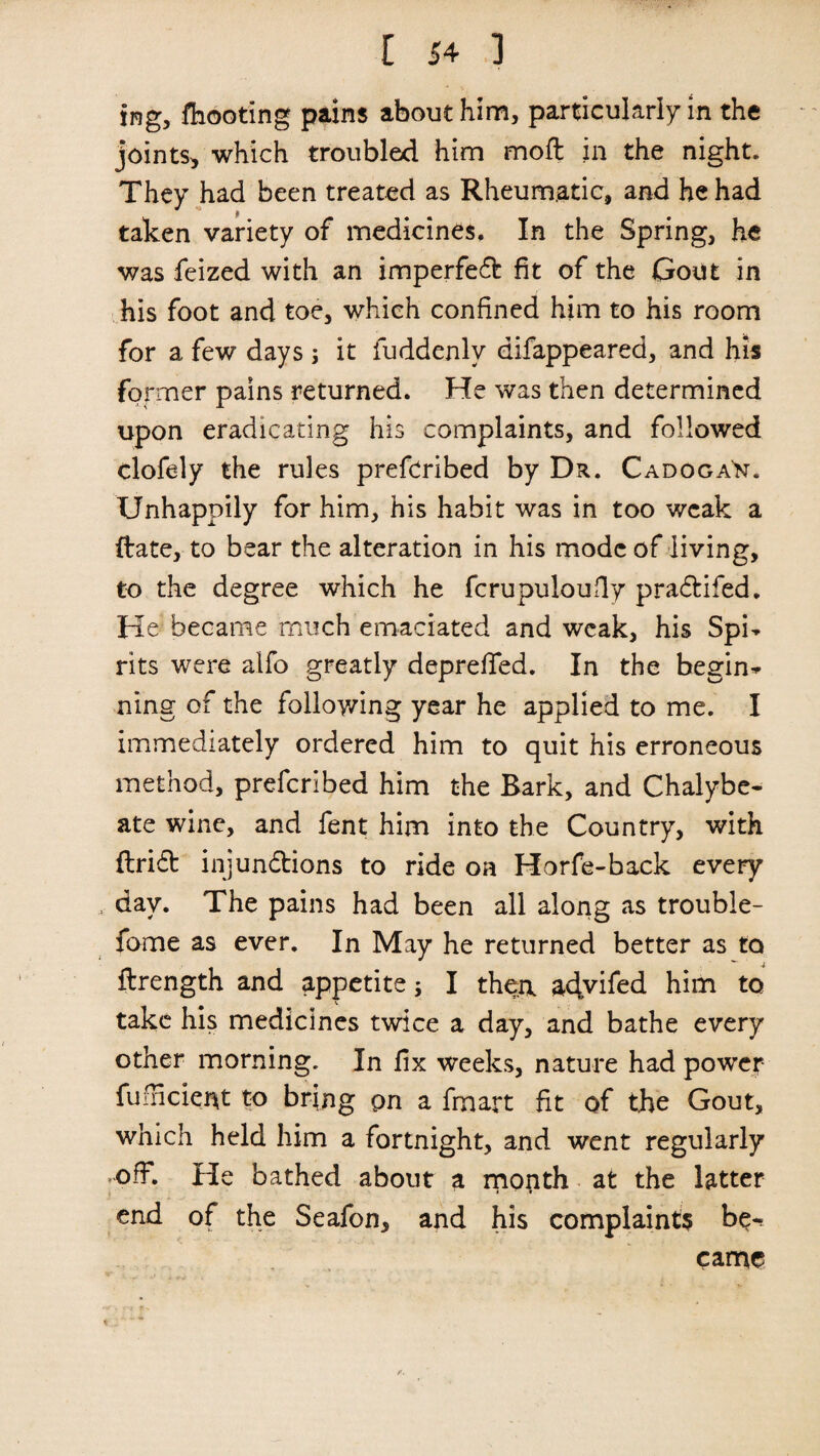 ing, fhooting pains about him, particularly in the joints, which troubled him moft in the night. They had been treated as Rheumatic, and he had taken variety of medicines. In the Spring, he was feized with an imperfeft fit of the Gout in his foot and toe, which confined him to his room for a few days ; it fuddenlv difappeared, and his former pains returned. He was then determined upon eradicating his complaints, and followed clofely the rules prefcribed by Dr. Cadoga'n. Unhappily for him, his habit was in too weak a date, to bear the alteration in his mode of living, to the degree which he fcrupuloufly praftifed. He became much emaciated and weak, his Spi¬ rits were alfo greatly deprefied. In the begin¬ ning of the following year he applied to me. I immediately ordered him to quit his erroneous method, preferibed him the Bark, and Chalybe¬ ate wine, and fent him into the Country, with drift injunctions to ride on Horfe-back every day. The pains had been all along as troubie- fome as ever. In May he returned better as to flrength and appetite; I thea ac^viCeci him to take his medicines twice a day, and bathe every other morning. In fix weeks, nature had power fu Indent to bring pn a fmart fit of the Gout, which held him a fortnight, and went regularly off. He bathed about a month at the latter end of the Seafon, and his complaints be¬