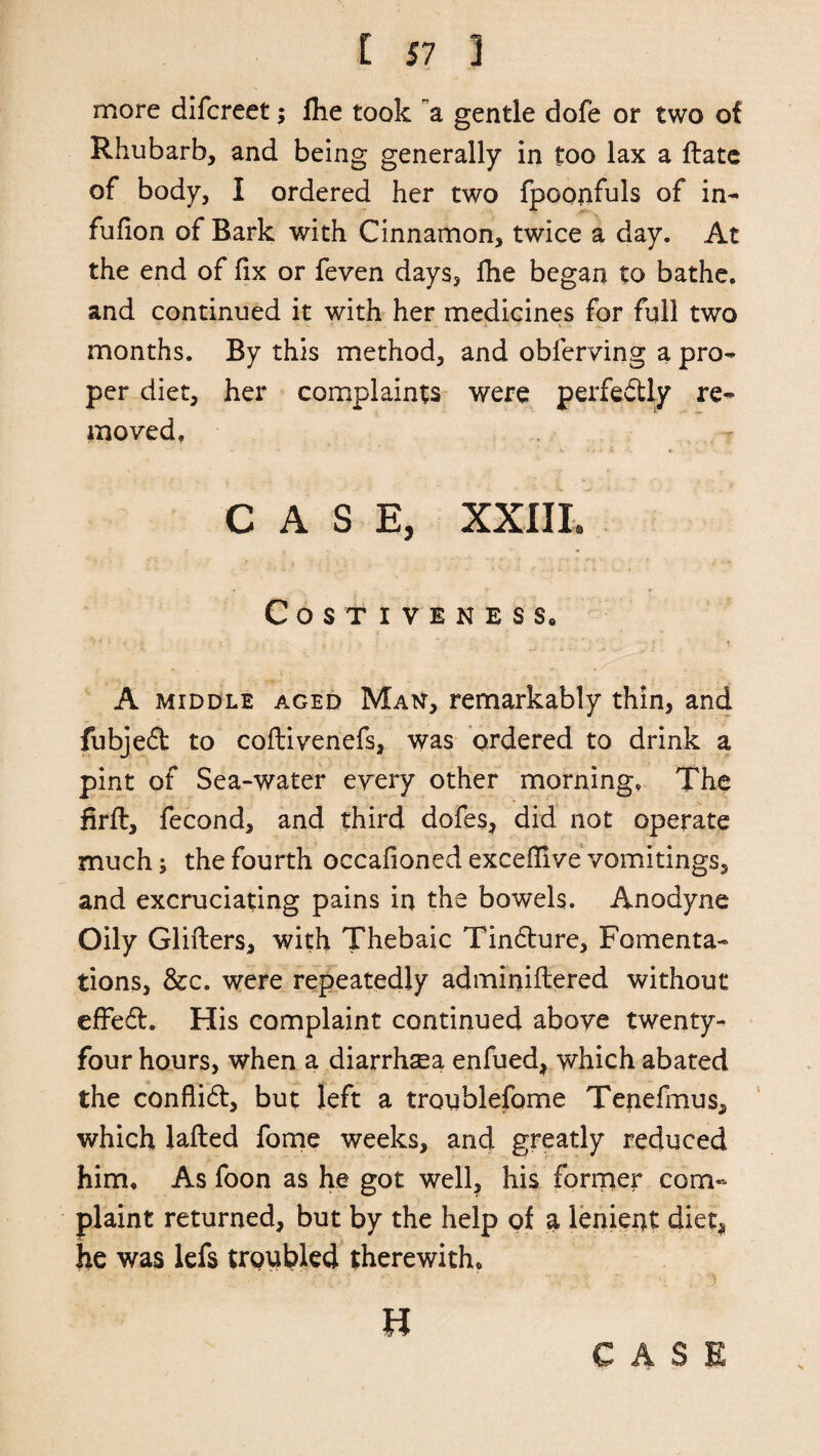 more difcreet; fhe took a gentle dofe or two of Rhubarb, and being generally in too lax a date of body, I ordered her two fpoonfuls of in- fufion of Bark with Cinnamon, twice a day. At the end of fix or feven days, fhe began to bathe, and continued it with her medicines for full two months. By this method, and obferving a pro¬ per diet, her complaints were perfectly re¬ moved, CASE, XXIII. Costiveness, A middle aged Man, remarkably thin, and fubjeft to coflivenefs, was ordered to drink a pint of Sea-water every other morning. The firft, fecond, and third dofes, did not operate much 5 the fourth occafioned excedive vomitings, and excruciating pains in the bowels. Anodyne Oily Gliders, with Thebaic Tindture, Fomenta¬ tions, &c. were repeatedly adminidered without effedt. His complaint continued above twenty- four hours, when a diarrhea enfued, which abated the conflict, but left a tronblefome Tenefmus, which lafled fome weeks, and greatly reduced him. As foon as he got well, his former com¬ plaint returned, but by the help of a lenient diet, he was lefs troubled therewith. u