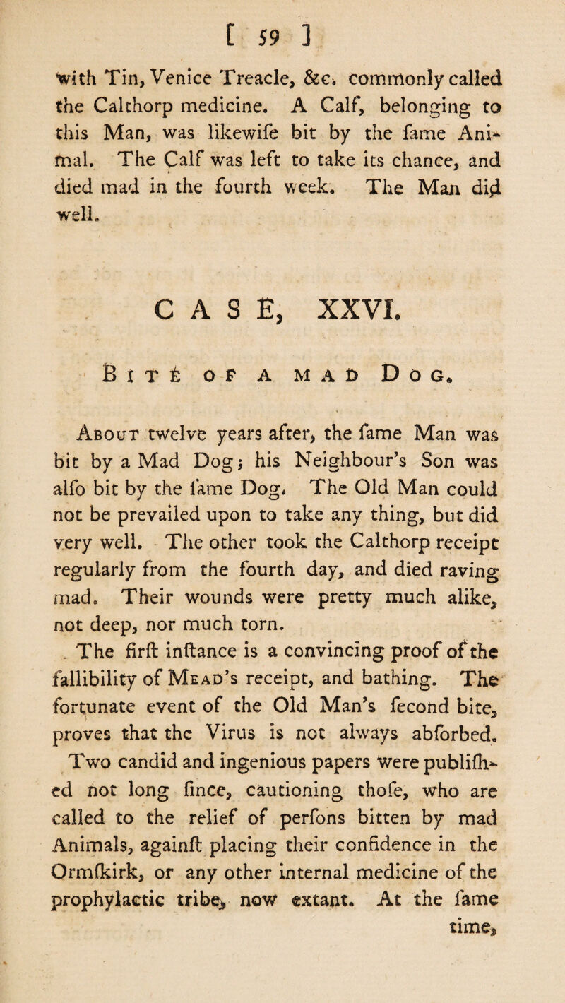 with Tin, Venice Treacle, &c. commonly called the Cal thorp medicine. A Calf, belonging to this Man, was likewife bit by the fame Ani¬ mal. The Calf was left to take its chance, and died mad in the fourth week. The Man did well. CASE, XXVI. B i t t op a mad Dog. About twelve years after, the fame Man was bit by a Mad Dog; his Neighbour’s Son was alfo bit by the fame Dog* The Old Man could not be prevailed upon to take any thing, but did very well. The other took the Calthorp receipt regularly from the fourth day, and died raving mad. Their wounds were pretty much alike, not deep, nor much torn. . The firft inftance is a convincing proof of the fallibility of Mead’s receipt, and bathing. The fortunate event of the Old Man’s fecond bite, proves that the Virus is not always abforbed. Two candid and ingenious papers were publifh^ ed not long (ince, cautioning thofe, who are called to the relief of perfons bitten by mad Animals, againfl placing their confidence in the Ormfkirk, or any other internal medicine of the prophylactic tribe> now extant. At the fame time*