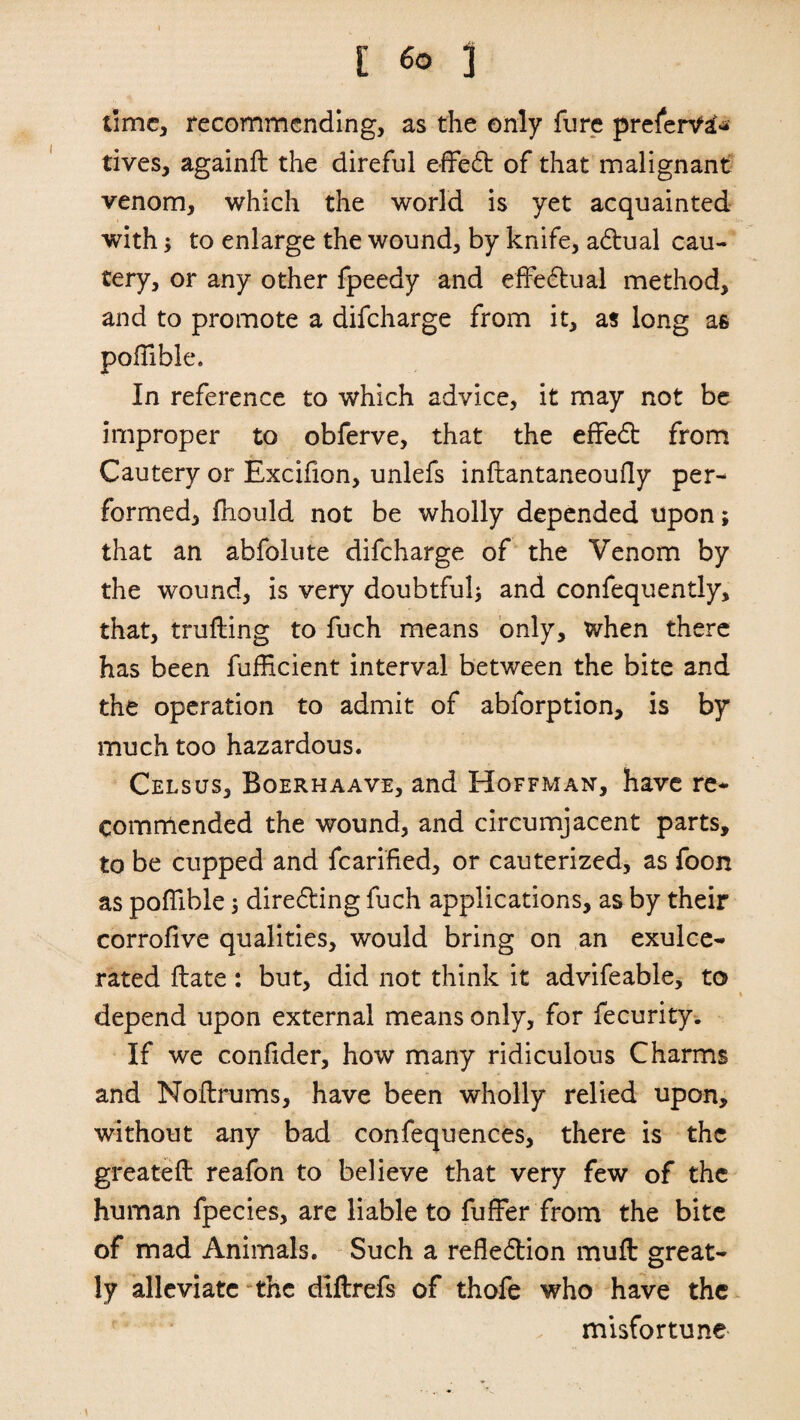 lime, recommending, as the only fure prefer^ tives, againft the direful effeCt of that malignant venom, which the world is yet acquainted with; to enlarge the wound, by knife, aCtual cau¬ tery, or any other fpeedy and effectual method, and to promote a difeharge from it, as long as poflible. In reference to which advice, it may not be improper to obferve, that the effeCt from Cautery or Excifion, unlefs inflantaneoufly per¬ formed, fhould not be wholly depended upon; that an abfolute difeharge of the Venom by the wound, is very doubtful; and confequendy, that, trufting to fuch means only, when there has been fuffleient interval between the bite and the operation to admit of abforption, is by much too hazardous. Celsus, Boerhaave, and Hoffman, have re¬ commended the wound, and circumjacent parts, to be cupped and fcarified, or cauterized, as foon as poflible 3 directing fuch applications, as by their corrofive qualities, would bring on an exulce- rated ftate : but, did not think it advifeable, to t depend upon external means only, for fecurity. If we confider, how many ridiculous Charms and Noilrums, have been wholly relied upon, without any bad confequences, there is the greateft reafon to believe that very few of the human fpecies, are liable to fuller from the bite of mad Animals. Such a reflection muft great¬ ly alleviate the diflrefs of thofe who have the misfortune