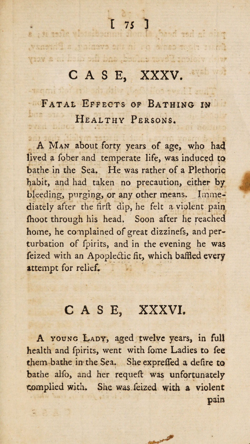 t 7 s 3 CASE, XXXV. Fatal Effects of Bathing in Healthy Persons. A Man about forty years of age, who had lived a fober and temperate life, was induced to bathe in the Sea. He was rather of a Plethoric habit, and had taken no precaution, either by bleeding, purging, or any other means. Imme¬ diately after the firft dip, he felt a violent pain fhoot through his head. Soon after he reached home, he complained of great dizzinefs, and per¬ turbation of fpirits, and in the evening he was feized with an Apoplectic fit, which baffled every attempt for relief* CASE, xxxvi. A young Lady, aged twelve years, in full health and fpirits, went with fome Ladies to fee them bathe in the Sea. Sheexpreffed a defire to bathe alfo, and her requeft was unfortunately complied with. She was. feized with a violent pain