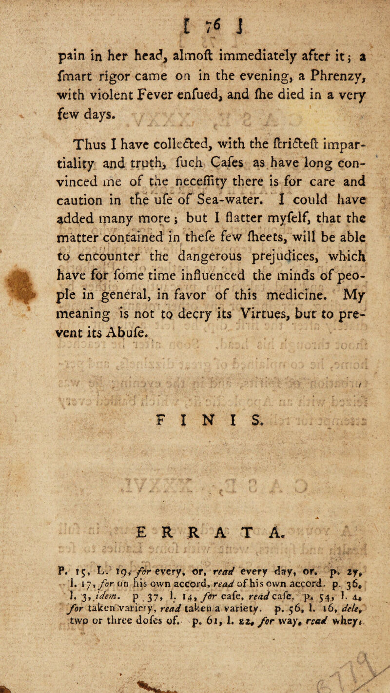 pain in her head, almoft immediately after it j a fmart rigor came on in the evening, a Phrenzy, with violent Fever enfued, and (he died in a very few days. Thus I have colle&ed, with the ftri<5teft impar¬ tiality and trpth, fuch Cafes as have long con¬ vinced me of the necefiity there is for care and caution in the ufe of Sea-water. I could have added many more 5 but I flatter myfelf, that the matter contained in thefe few fheets, will be able to encounter the dangerous prejudices, which have for fome time influenced the minds of peo¬ ple in general, in favor of this medicine. My meaning is not to decry its Virtues, but to pre¬ vent its Abufe. FINIS. ERRATA. P. 15* L. 19, for every, or, read every day, or. p. 2y, I. 17 % for on his own accord, read of his own accord, p. 36® 1, 3, idem, p 37, 1. I4,y0reafe, read cafe, p., 54, J. 4* for taken .’variety, read taken a variety, p. 56, 1. 16, dele, two or three dofes of. p. 61, 1. 22* for way, road whey4.
