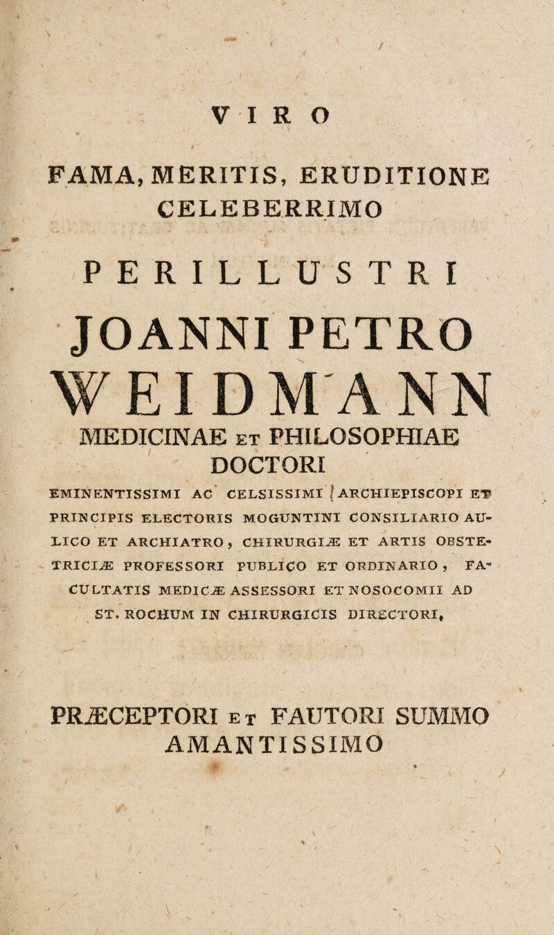 / VIRO * i FAMA, MERITIS, ERUDITIONE CELEBERRIMO PERILLUSTRI JOANNI PETRO WEIDMANN MEDICINAE et PHILOSOPHIAE DOCTORI EMINENTIS SI MI AC CELSISSIMI \ ARCHIEPISCOPI ET PRINCIPIS ELECTORIS MQGUNTINI CONSILIARIO AU¬ LICO ET ARCHIATRO , CHIRURGIA ET ARTIS OBSTE¬ TRICIAS PROFESSORI PUBLICO ET ORDINARIO , FA¬ CULTATIS MEDICAS ASSESSORI ET NOSOCOMII AD ST. ROCHUM IN CHIRURGICIS DIRECTORI» PRiECEPTORI et FAUTORI SUMMO AMANTISSIMO