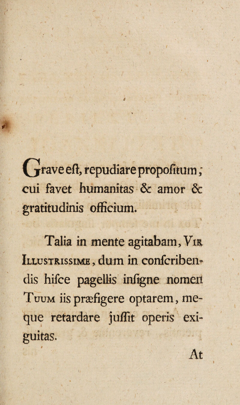 (jfrave eft, repudiare propofitum; cui favet humanitas & amor & gratitudinis officium. Talia in mente agitabam, Yir Illustrissime , dum in confcriben- dis hifce pagellis infigne nomen Tuum iis praefigere optarem, me- que retardare juffit operis exi¬ guitas. 0 At s