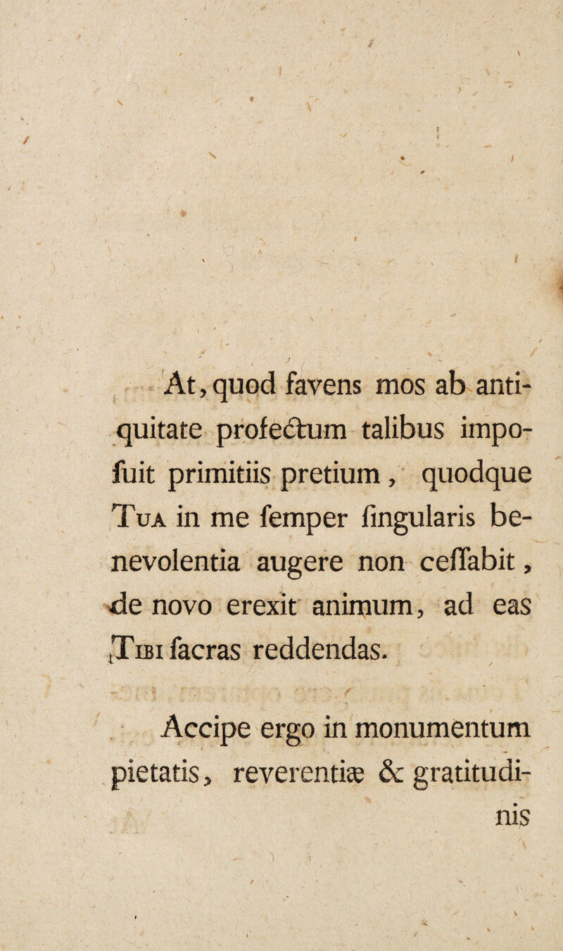 i , ' i \ ' ' i i * At, quod favens mos ab anti¬ quitate profe&um talibus impo- fuit primitiis pretium , quodque Tua in me femper lingularis be¬ nevolentia augere non ceflabit, de novo erexit animum, ad eas tTm facras reddendas. •*- l / • ' y Accipe ergo in monumentum / pietatis, reverentise & gratitudi- nis