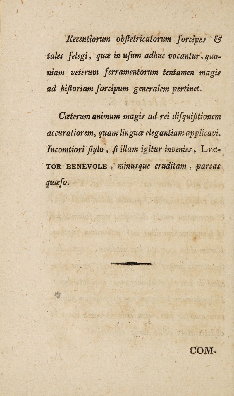 - ( Recentiorum ohjletricatorum forcipes & , „) 5 y- - tales felegi, quae in ufum adhuc vocantur, quo- niam veterum ferramentorum tentamen magis ad hijloriam forcipum generalem pertinet. Cceterum animum magis ad rei difquifitionem accuratiorem, quamlinguce elegantiam applicavi. Incomtiori Jlylo , fi illam igitur invenies, Lec¬ tor benevole ? minus que eruditam, parcas qu&fo. COJVL