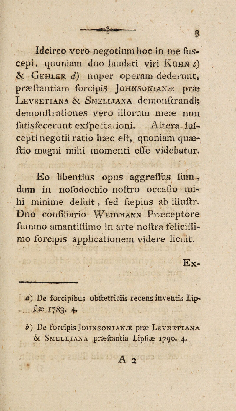 Idcirco vero negotium hoc in me fus- cepi, quoniam duo laudati viri Kuhn c) & Gehler d) nuper operam dederunt, praeflantiam forcipis JonNSoNiANiE prae Levketiana & Smelliana demoniirandi; demonftrationes vero illorum mese non fatisfecerunt exlpe ta ioni. Altera lul- cepti negotii ratio haec elt, quoniam quae- ftio magni mihi momenti effe videbatur. ' » - ** a f Eo libentius opus aggreiTus fnm dum in nofodochio noftro occailo mi¬ hi minime defuit, fed fepius ab illuftr. Dno confliiario Weidmann Praeceptore fummo amantiffimo in arte noftra feliciffi- mo forcipis applicationem videre licuit. Ex- a) De forcipibus obftetriciis recens inventis Lip- . Aai 1783. 4. \ b) De forcipis Jghnsonian^e prae Levretiana & Smelliana praeftantia fipfise 1790. 4. A 2 t