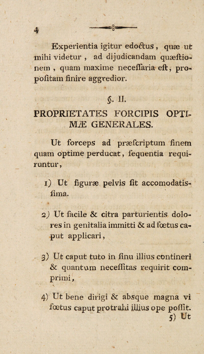 Experientia igitur edoftus , quae ut mihi videtur , ad dijudicandam quaeftio- nem , quam maxime neceffaria eft, pro- pofitam finire aggredior. §- II. PROPRIETATES FORCIPIS OPTI¬ MA GENERALES. Ut forceps ad praefcriptum finem quam optime perducat, lequentia requi¬ runtur , 1) Ut figurae pelvis fit accomodatis- fima. 2) Ut facile & citra parturientis dolo¬ res in genitalia immitti & ad foetus ca¬ put applicari, 3) Ut caput tuto in finu illius contineri & quantum neceflitas requirit com¬ primi , 4) Ut bene dirigi & absque magna vi foetus caput protrahi illius ope poffit. 5) Ut